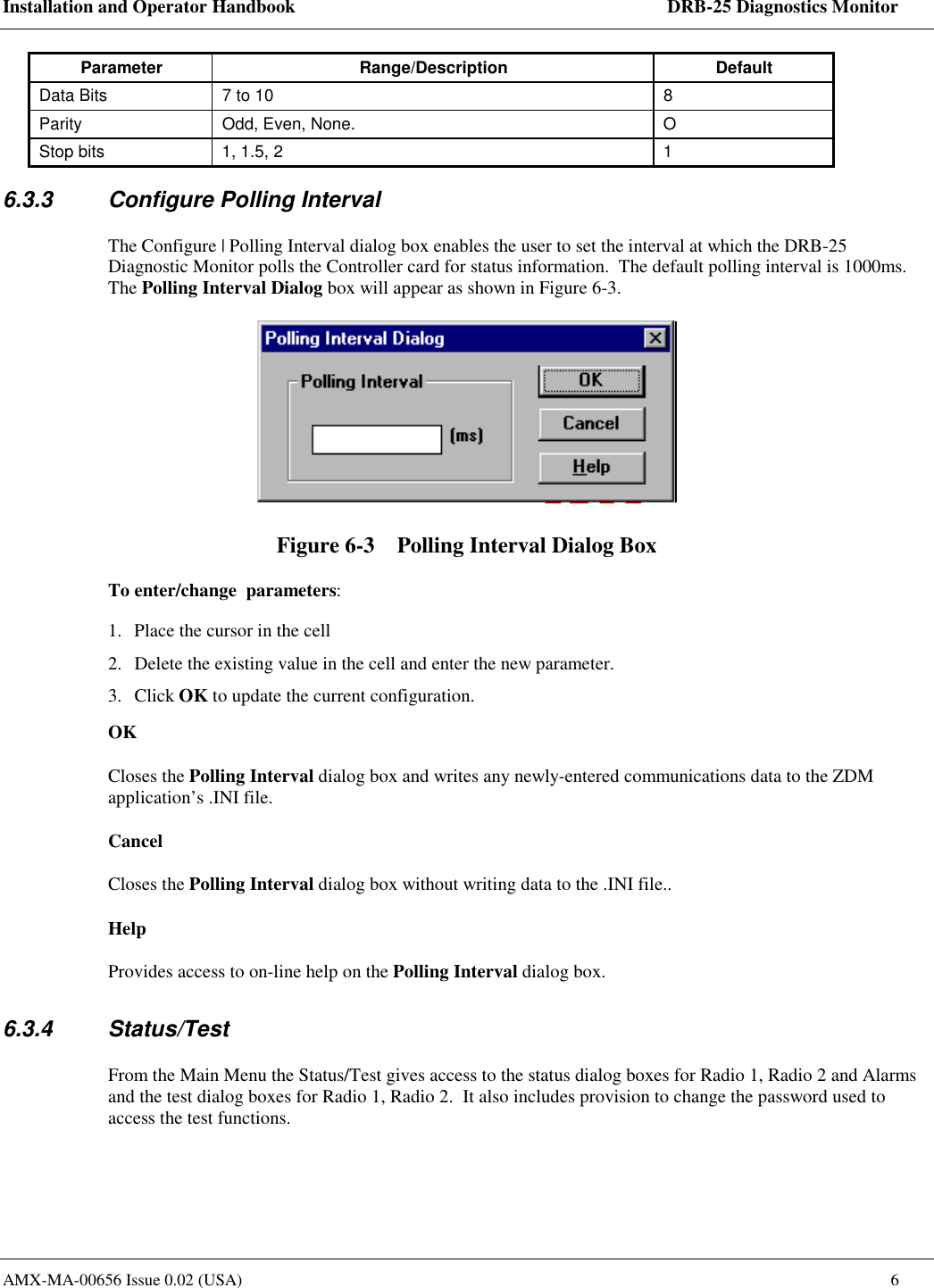 Installation and Operator Handbook    DRB-25 Diagnostics Monitor AMX-MA-00656 Issue 0.02 (USA)  6 Parameter Range/Description  Default Data Bits  7 to 10  8 Parity  Odd, Even, None.  O Stop bits  1, 1.5, 2  1 6.3.3  Configure Polling Interval The Configure | Polling Interval dialog box enables the user to set the interval at which the DRB-25 Diagnostic Monitor polls the Controller card for status information.  The default polling interval is 1000ms. The Polling Interval Dialog box will appear as shown in Figure 6-3.  Figure 6-3    Polling Interval Dialog Box To enter/change  parameters: 1.  Place the cursor in the cell 2.  Delete the existing value in the cell and enter the new parameter. 3. Click OK to update the current configuration.  OK Closes the Polling Interval dialog box and writes any newly-entered communications data to the ZDM application&rsquo;s .INI file.  Cancel Closes the Polling Interval dialog box without writing data to the .INI file.. Help Provides access to on-line help on the Polling Interval dialog box. 6.3.4 Status/Test From the Main Menu the Status/Test gives access to the status dialog boxes for Radio 1, Radio 2 and Alarms and the test dialog boxes for Radio 1, Radio 2.  It also includes provision to change the password used to access the test functions.     