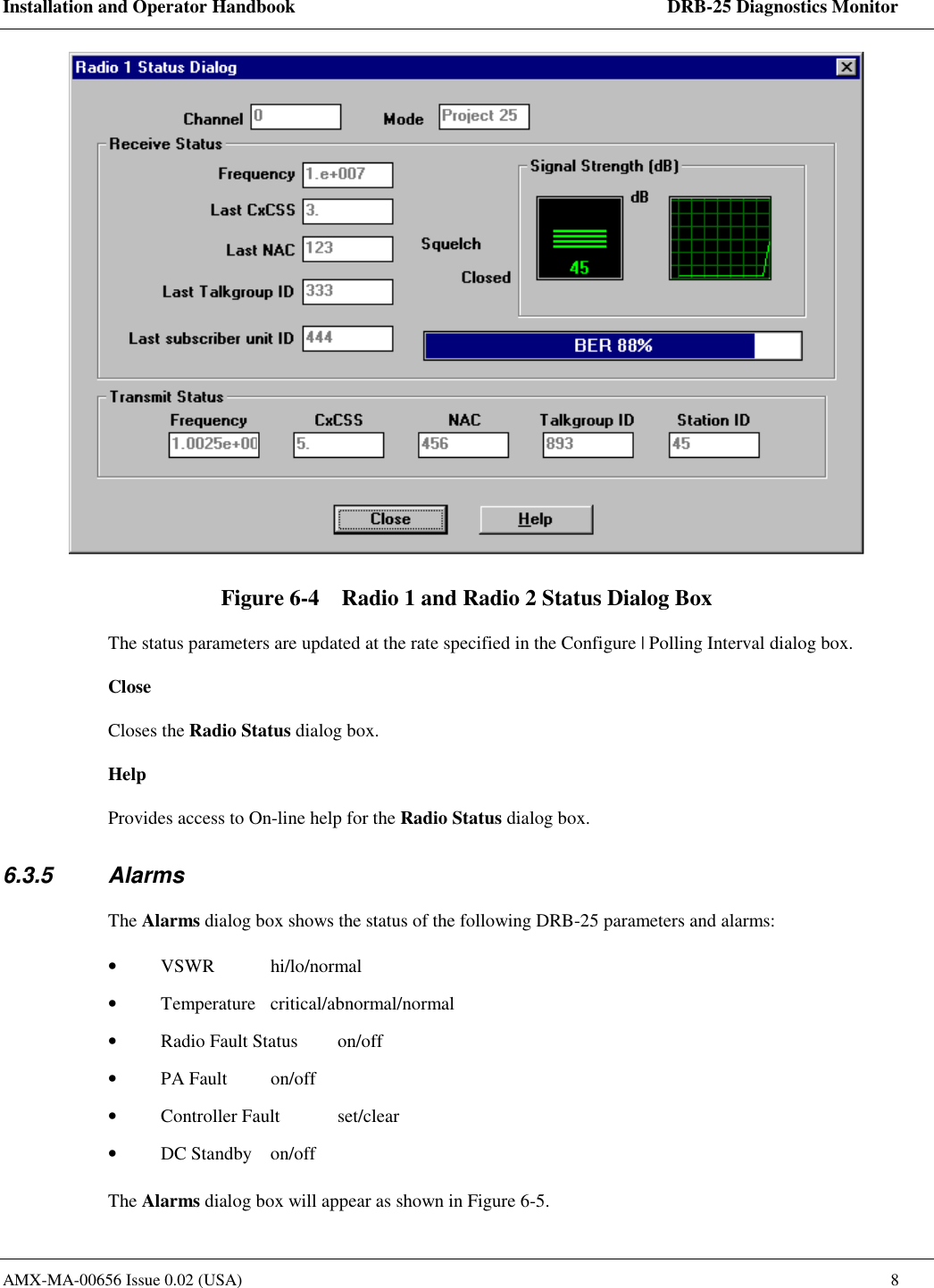 Installation and Operator Handbook    DRB-25 Diagnostics Monitor AMX-MA-00656 Issue 0.02 (USA)  8  Figure 6-4    Radio 1 and Radio 2 Status Dialog Box The status parameters are updated at the rate specified in the Configure | Polling Interval dialog box.  Close Closes the Radio Status dialog box.  Help Provides access to On-line help for the Radio Status dialog box. 6.3.5 Alarms The Alarms dialog box shows the status of the following DRB-25 parameters and alarms: &bull;  VSWR   hi/lo/normal &bull;  Temperature   critical/abnormal/normal &bull;  Radio Fault Status   on/off  &bull;  PA Fault  on/off  &bull;  Controller Fault   set/clear &bull;  DC Standby  on/off The Alarms dialog box will appear as shown in Figure 6-5. 