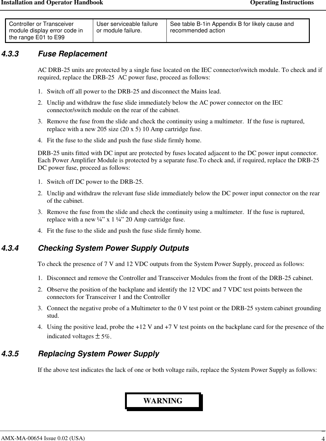 Installation and Operator Handbook    Operating Instructions AMX-MA-00654 Issue 0.02 (USA)   4 Controller or Transceiver module display error code in the range E01 to E99 User serviceable failure or module failure.  See table B-1in Appendix B for likely cause and recommended action  4.3.3 Fuse Replacement AC DRB-25 units are protected by a single fuse located on the IEC connector/switch module. To check and if required, replace the DRB-25  AC power fuse, proceed as follows: 1.  Switch off all power to the DRB-25 and disconnect the Mains lead. 2.  Unclip and withdraw the fuse slide immediately below the AC power connector on the IEC connector/switch module on the rear of the cabinet. 3.  Remove the fuse from the slide and check the continuity using a multimeter.  If the fuse is ruptured, replace with a new 205 size (20 x 5) 10 Amp cartridge fuse. 4.  Fit the fuse to the slide and push the fuse slide firmly home. DRB-25 units fitted with DC input are protected by fuses located adjacent to the DC power input connector. Each Power Amplifier Module is protected by a separate fuse.To check and, if required, replace the DRB-25  DC power fuse, proceed as follows: 1.  Switch off DC power to the DRB-25. 2.  Unclip and withdraw the relevant fuse slide immediately below the DC power input connector on the rear of the cabinet. 3.  Remove the fuse from the slide and check the continuity using a multimeter.  If the fuse is ruptured, replace with a new &frac14;&rdquo; x 1 &frac14;&rdquo; 20 Amp cartridge fuse. 4.  Fit the fuse to the slide and push the fuse slide firmly home. 4.3.4  Checking System Power Supply Outputs To check the presence of 7 V and 12 VDC outputs from the System Power Supply, proceed as follows: 1.  Disconnect and remove the Controller and Transceiver Modules from the front of the DRB-25 cabinet.  2.  Observe the position of the backplane and identify the 12 VDC and 7 VDC test points between the connectors for Transceiver 1 and the Controller 3.  Connect the negative probe of a Multimeter to the 0 V test point or the DRB-25 system cabinet grounding stud.  4.  Using the positive lead, probe the +12 V and +7 V test points on the backplane card for the presence of the indicated voltages &plusmn; 5%. 4.3.5  Replacing System Power Supply If the above test indicates the lack of one or both voltage rails, replace the System Power Supply as follows: WARNING 