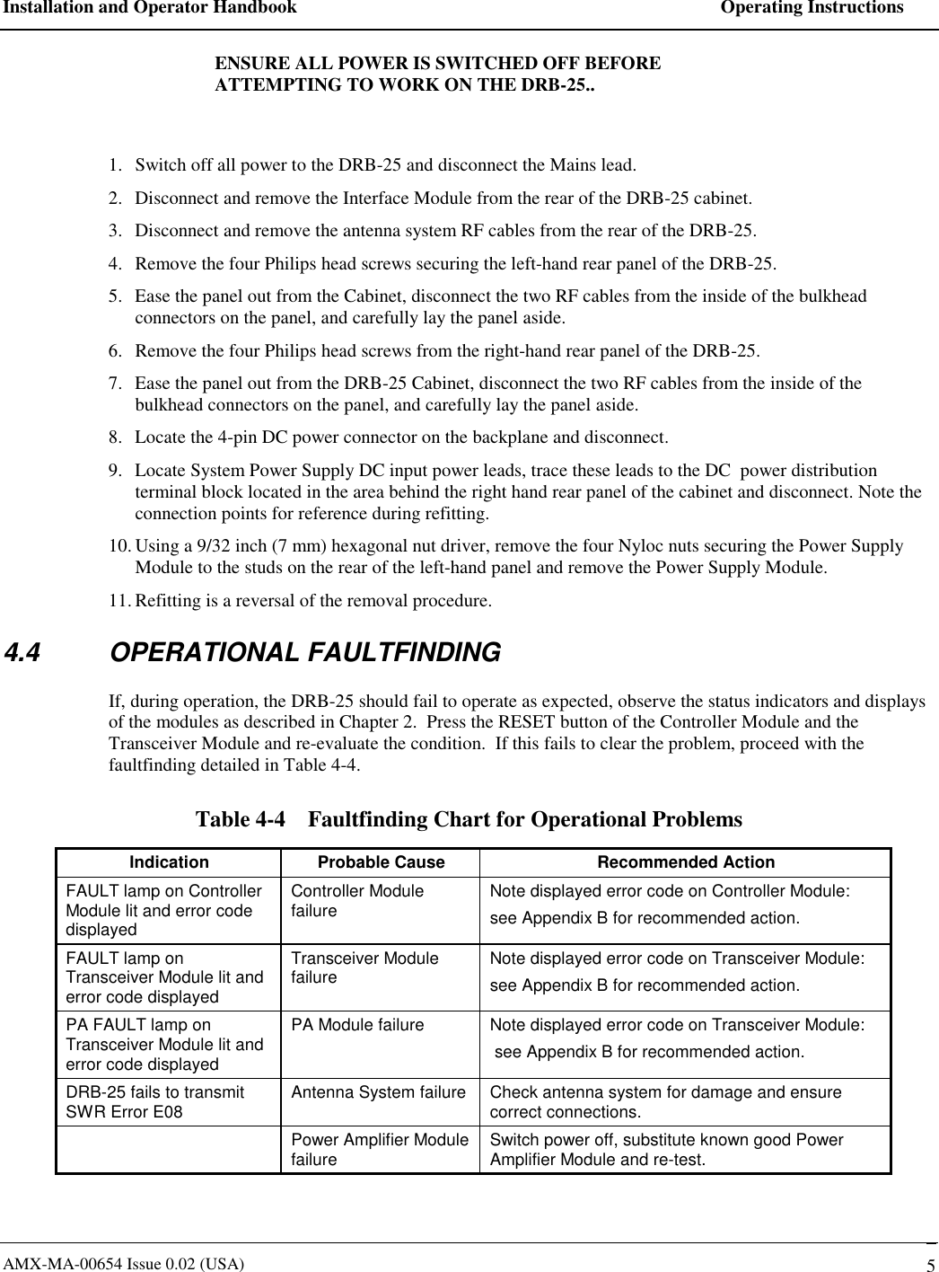 Installation and Operator Handbook    Operating Instructions AMX-MA-00654 Issue 0.02 (USA)   5 ENSURE ALL POWER IS SWITCHED OFF BEFORE ATTEMPTING TO WORK ON THE DRB-25..  1.  Switch off all power to the DRB-25 and disconnect the Mains lead. 2.  Disconnect and remove the Interface Module from the rear of the DRB-25 cabinet. 3.  Disconnect and remove the antenna system RF cables from the rear of the DRB-25. 4.  Remove the four Philips head screws securing the left-hand rear panel of the DRB-25. 5.  Ease the panel out from the Cabinet, disconnect the two RF cables from the inside of the bulkhead connectors on the panel, and carefully lay the panel aside. 6.  Remove the four Philips head screws from the right-hand rear panel of the DRB-25. 7.  Ease the panel out from the DRB-25 Cabinet, disconnect the two RF cables from the inside of the bulkhead connectors on the panel, and carefully lay the panel aside. 8.  Locate the 4-pin DC power connector on the backplane and disconnect. 9.  Locate System Power Supply DC input power leads, trace these leads to the DC  power distribution terminal block located in the area behind the right hand rear panel of the cabinet and disconnect. Note the connection points for reference during refitting. 10. Using a 9/32 inch (7 mm) hexagonal nut driver, remove the four Nyloc nuts securing the Power Supply Module to the studs on the rear of the left-hand panel and remove the Power Supply Module. 11. Refitting is a reversal of the removal procedure.   4.4 OPERATIONAL FAULTFINDING If, during operation, the DRB-25 should fail to operate as expected, observe the status indicators and displays of the modules as described in Chapter 2.  Press the RESET button of the Controller Module and the Transceiver Module and re-evaluate the condition.  If this fails to clear the problem, proceed with the faultfinding detailed in Table 4-4. Table 4-4    Faultfinding Chart for Operational Problems Indication  Probable Cause  Recommended Action FAULT lamp on Controller Module lit and error code displayed Controller Module failure  Note displayed error code on Controller Module: see Appendix B for recommended action. FAULT lamp on Transceiver Module lit and error code displayed Transceiver Module failure  Note displayed error code on Transceiver Module: see Appendix B for recommended action. PA FAULT lamp on Transceiver Module lit and error code displayed PA Module failure  Note displayed error code on Transceiver Module:  see Appendix B for recommended action. DRB-25 fails to transmit SWR Error E08  Antenna System failure  Check antenna system for damage and ensure correct connections.   Power Amplifier Module failure  Switch power off, substitute known good Power Amplifier Module and re-test. 
