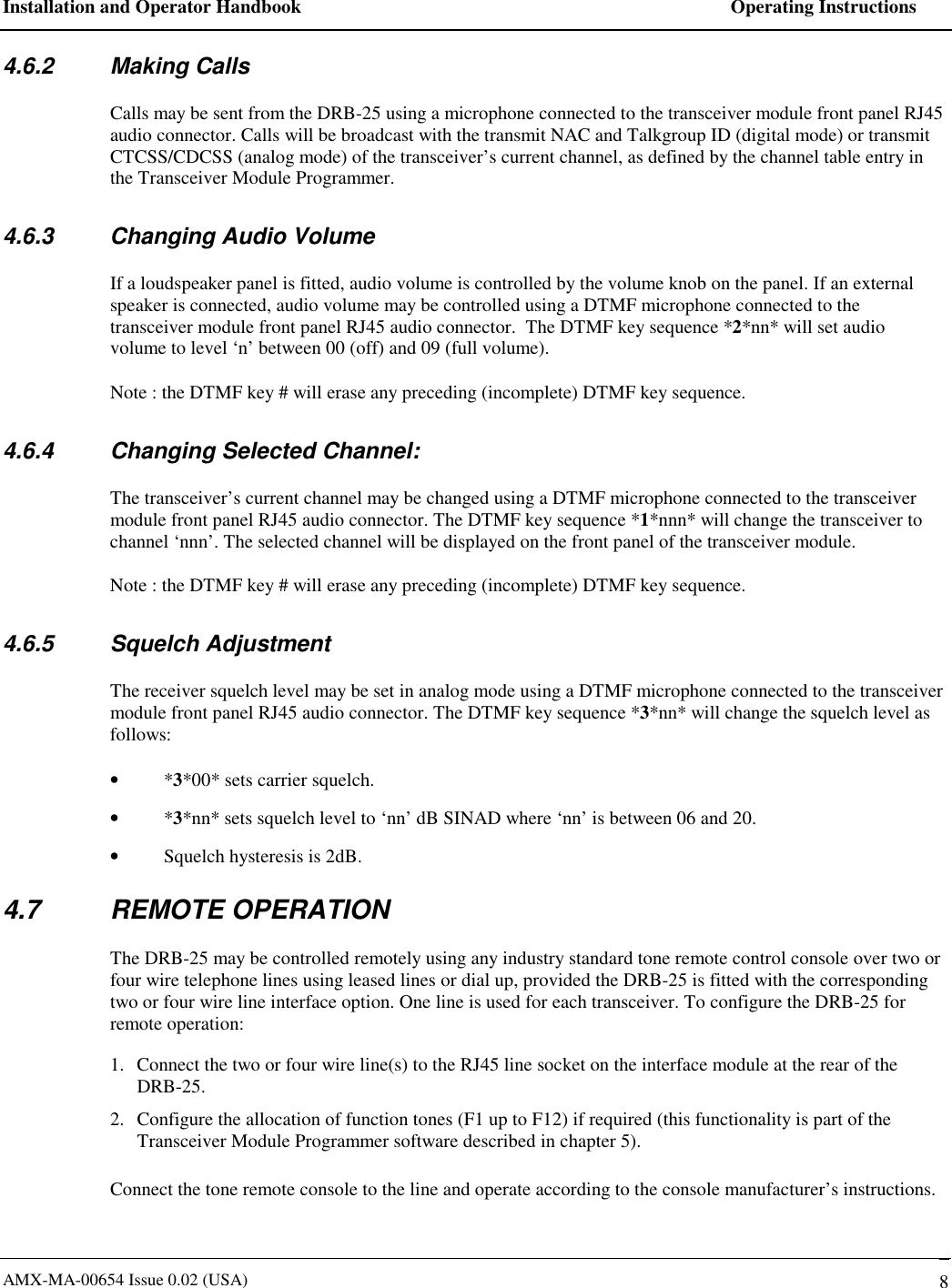 Installation and Operator Handbook    Operating Instructions AMX-MA-00654 Issue 0.02 (USA)   8 4.6.2 Making Calls Calls may be sent from the DRB-25 using a microphone connected to the transceiver module front panel RJ45 audio connector. Calls will be broadcast with the transmit NAC and Talkgroup ID (digital mode) or transmit CTCSS/CDCSS (analog mode) of the transceiver&rsquo;s current channel, as defined by the channel table entry in the Transceiver Module Programmer. 4.6.3  Changing Audio Volume If a loudspeaker panel is fitted, audio volume is controlled by the volume knob on the panel. If an external speaker is connected, audio volume may be controlled using a DTMF microphone connected to the transceiver module front panel RJ45 audio connector.  The DTMF key sequence *2*nn* will set audio volume to level &lsquo;n&rsquo; between 00 (off) and 09 (full volume). Note : the DTMF key # will erase any preceding (incomplete) DTMF key sequence. 4.6.4  Changing Selected Channel: The transceiver&rsquo;s current channel may be changed using a DTMF microphone connected to the transceiver module front panel RJ45 audio connector. The DTMF key sequence *1*nnn* will change the transceiver to channel &lsquo;nnn&rsquo;. The selected channel will be displayed on the front panel of the transceiver module. Note : the DTMF key # will erase any preceding (incomplete) DTMF key sequence. 4.6.5 Squelch Adjustment The receiver squelch level may be set in analog mode using a DTMF microphone connected to the transceiver module front panel RJ45 audio connector. The DTMF key sequence *3*nn* will change the squelch level as follows: &bull;  *3*00* sets carrier squelch. &bull;  *3*nn* sets squelch level to &lsquo;nn&rsquo; dB SINAD where &lsquo;nn&rsquo; is between 06 and 20. &bull;  Squelch hysteresis is 2dB.   4.7 REMOTE OPERATION The DRB-25 may be controlled remotely using any industry standard tone remote control console over two or four wire telephone lines using leased lines or dial up, provided the DRB-25 is fitted with the corresponding two or four wire line interface option. One line is used for each transceiver. To configure the DRB-25 for remote operation: 1.  Connect the two or four wire line(s) to the RJ45 line socket on the interface module at the rear of the DRB-25. 2.  Configure the allocation of function tones (F1 up to F12) if required (this functionality is part of the Transceiver Module Programmer software described in chapter 5).  Connect the tone remote console to the line and operate according to the console manufacturer&rsquo;s instructions. 