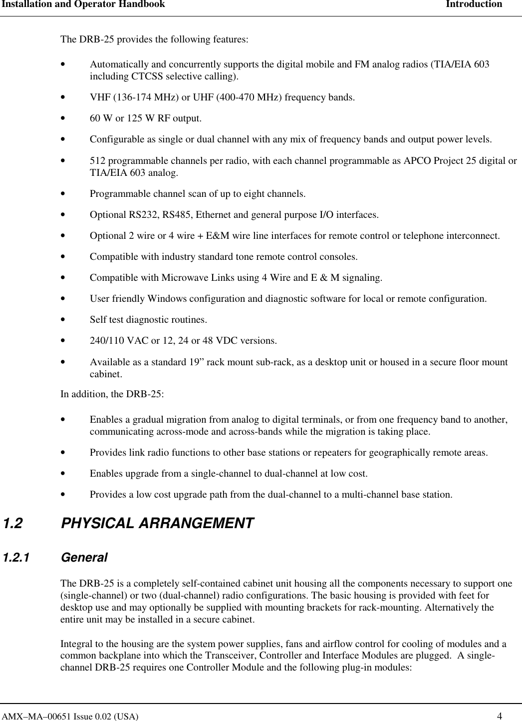 Installation and Operator Handbook     Introduction AMX&ndash;MA&ndash;00651 Issue 0.02 (USA)   4 The DRB-25 provides the following features: &bull;  Automatically and concurrently supports the digital mobile and FM analog radios (TIA/EIA 603 including CTCSS selective calling). &bull;  VHF (136-174 MHz) or UHF (400-470 MHz) frequency bands. &bull;  60 W or 125 W RF output. &bull;  Configurable as single or dual channel with any mix of frequency bands and output power levels. &bull;  512 programmable channels per radio, with each channel programmable as APCO Project 25 digital or TIA/EIA 603 analog. &bull;  Programmable channel scan of up to eight channels. &bull;  Optional RS232, RS485, Ethernet and general purpose I/O interfaces. &bull;  Optional 2 wire or 4 wire + E&amp;M wire line interfaces for remote control or telephone interconnect. &bull;  Compatible with industry standard tone remote control consoles. &bull;  Compatible with Microwave Links using 4 Wire and E &amp; M signaling.   &bull;  User friendly Windows configuration and diagnostic software for local or remote configuration. &bull;  Self test diagnostic routines. &bull;  240/110 VAC or 12, 24 or 48 VDC versions. &bull;  Available as a standard 19&rdquo; rack mount sub-rack, as a desktop unit or housed in a secure floor mount cabinet. In addition, the DRB-25: &bull;  Enables a gradual migration from analog to digital terminals, or from one frequency band to another, communicating across-mode and across-bands while the migration is taking place. &bull;  Provides link radio functions to other base stations or repeaters for geographically remote areas. &bull;  Enables upgrade from a single-channel to dual-channel at low cost. &bull;  Provides a low cost upgrade path from the dual-channel to a multi-channel base station. 1.2 PHYSICAL ARRANGEMENT 1.2.1 General The DRB-25 is a completely self-contained cabinet unit housing all the components necessary to support one (single-channel) or two (dual-channel) radio configurations. The basic housing is provided with feet for desktop use and may optionally be supplied with mounting brackets for rack-mounting. Alternatively the entire unit may be installed in a secure cabinet.  Integral to the housing are the system power supplies, fans and airflow control for cooling of modules and a common backplane into which the Transceiver, Controller and Interface Modules are plugged.  A single-channel DRB-25 requires one Controller Module and the following plug-in modules: 