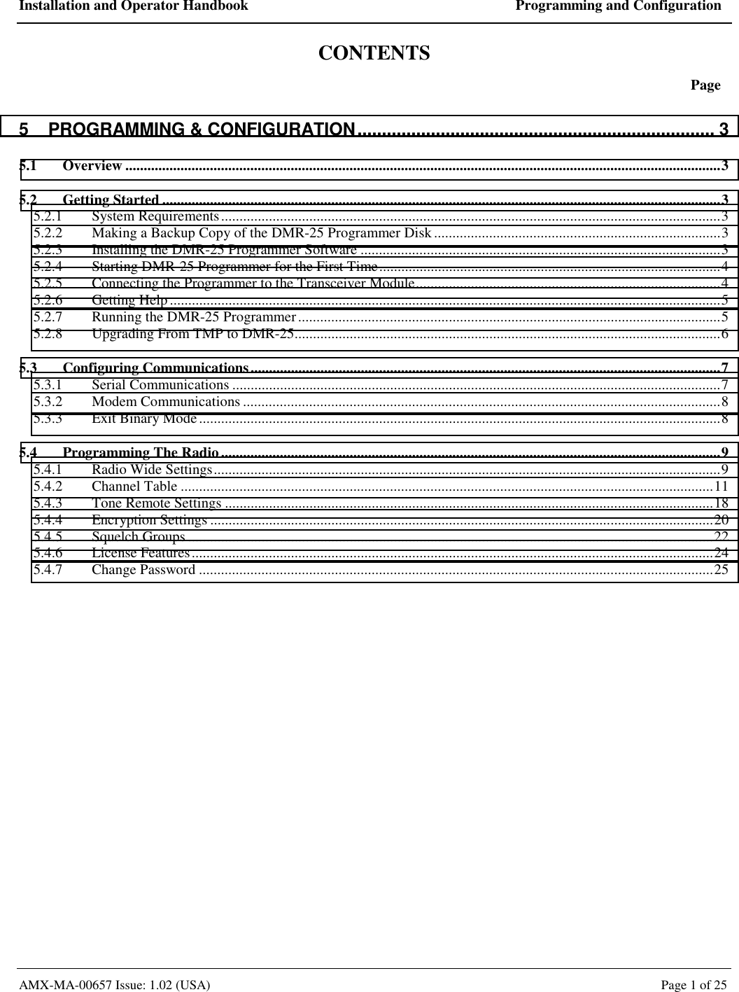 Installation and Operator Handbook  Programming and Configuration AMX-MA-00657 Issue: 1.02 (USA)  Page 1 of 25 CONTENTS  Page 5 PROGRAMMING &amp; CONFIGURATION......................................................................... 3 5.1 Overview ..................................................................................................................................................................3 5.2 Getting Started ........................................................................................................................................................3 5.2.1 System Requirements........................................................................................................................................3 5.2.2 Making a Backup Copy of the DMR-25 Programmer Disk..............................................................................3 5.2.3 Installing the DMR-25 Programmer Software ..................................................................................................3 5.2.4 Starting DMR-25 Programmer for the First Time.............................................................................................4 5.2.5 Connecting the Programmer to the Transceiver Module...................................................................................4 5.2.6 Getting Help......................................................................................................................................................5 5.2.7 Running the DMR-25 Programmer...................................................................................................................5 5.2.8 Upgrading From TMP to DMR-25....................................................................................................................6 5.3 Configuring Communications................................................................................................................................7 5.3.1 Serial Communications .....................................................................................................................................7 5.3.2 Modem Communications ..................................................................................................................................8 5.3.3 Exit Binary Mode..............................................................................................................................................8 5.4 Programming The Radio........................................................................................................................................9 5.4.1 Radio Wide Settings..........................................................................................................................................9 5.4.2 Channel Table .................................................................................................................................................11 5.4.3 Tone Remote Settings .....................................................................................................................................18 5.4.4 Encryption Settings .........................................................................................................................................20 5.4.5 Squelch Groups ...............................................................................................................................................22 5.4.6 License Features..............................................................................................................................................24 5.4.7 Change Password ............................................................................................................................................25  