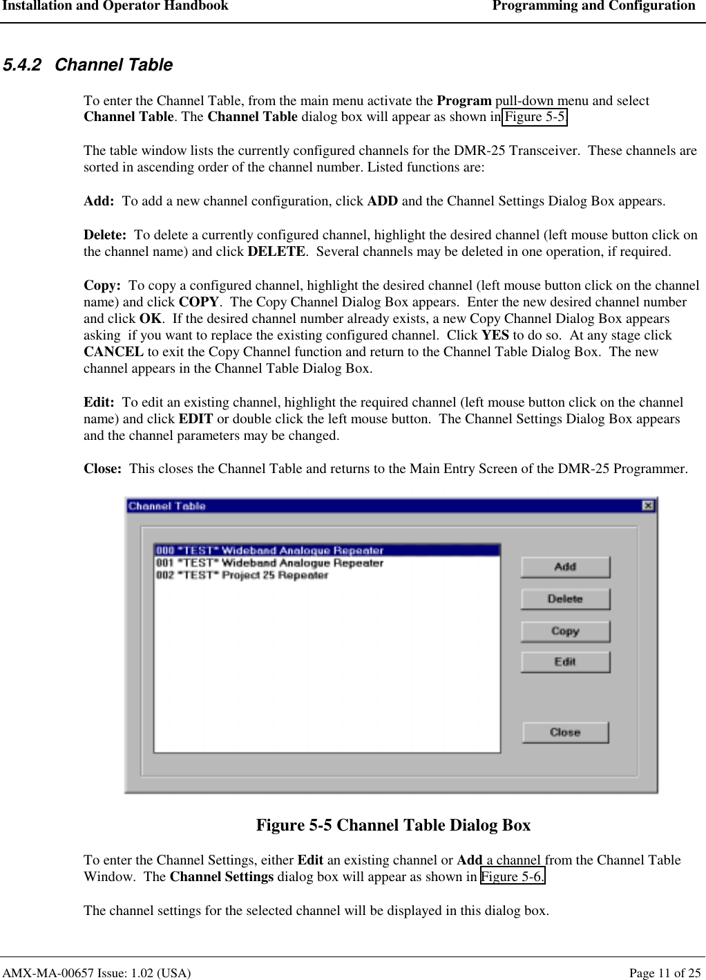 Installation and Operator Handbook  Programming and Configuration AMX-MA-00657 Issue: 1.02 (USA)  Page 11 of 25 5.4.2 Channel Table To enter the Channel Table, from the main menu activate the Program pull-down menu and select Channel Table. The Channel Table dialog box will appear as shown in Figure 5-5. The table window lists the currently configured channels for the DMR-25 Transceiver.  These channels are sorted in ascending order of the channel number. Listed functions are: Add:  To add a new channel configuration, click ADD and the Channel Settings Dialog Box appears. Delete:  To delete a currently configured channel, highlight the desired channel (left mouse button click on the channel name) and click DELETE.  Several channels may be deleted in one operation, if required. Copy:  To copy a configured channel, highlight the desired channel (left mouse button click on the channel name) and click COPY.  The Copy Channel Dialog Box appears.  Enter the new desired channel number and click OK.  If the desired channel number already exists, a new Copy Channel Dialog Box appears asking  if you want to replace the existing configured channel.  Click YES to do so.  At any stage click CANCEL to exit the Copy Channel function and return to the Channel Table Dialog Box.  The new channel appears in the Channel Table Dialog Box. Edit:  To edit an existing channel, highlight the required channel (left mouse button click on the channel name) and click EDIT or double click the left mouse button.  The Channel Settings Dialog Box appears and the channel parameters may be changed. Close:  This closes the Channel Table and returns to the Main Entry Screen of the DMR-25 Programmer.  Figure 5-5 Channel Table Dialog Box To enter the Channel Settings, either Edit an existing channel or Add a channel from the Channel Table Window.  The Channel Settings dialog box will appear as shown in Figure 5-6. The channel settings for the selected channel will be displayed in this dialog box. 