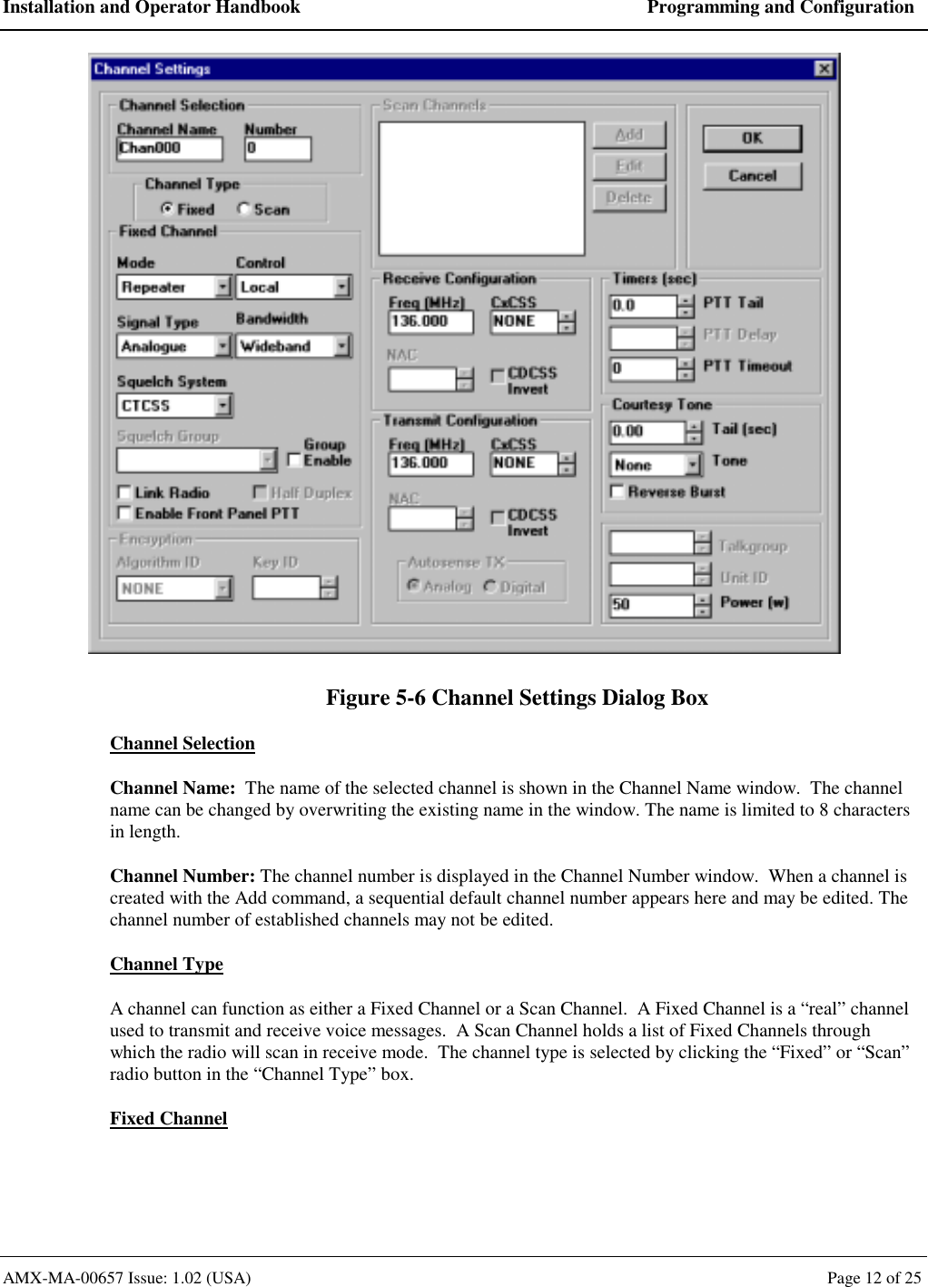 Installation and Operator Handbook  Programming and Configuration AMX-MA-00657 Issue: 1.02 (USA)  Page 12 of 25  Figure 5-6 Channel Settings Dialog Box Channel Selection Channel Name:  The name of the selected channel is shown in the Channel Name window.  The channel name can be changed by overwriting the existing name in the window. The name is limited to 8 characters in length. Channel Number: The channel number is displayed in the Channel Number window.  When a channel is created with the Add command, a sequential default channel number appears here and may be edited. The channel number of established channels may not be edited. Channel Type A channel can function as either a Fixed Channel or a Scan Channel.  A Fixed Channel is a &ldquo;real&rdquo; channel used to transmit and receive voice messages.  A Scan Channel holds a list of Fixed Channels through which the radio will scan in receive mode.  The channel type is selected by clicking the &ldquo;Fixed&rdquo; or &ldquo;Scan&rdquo; radio button in the &ldquo;Channel Type&rdquo; box. Fixed Channel 