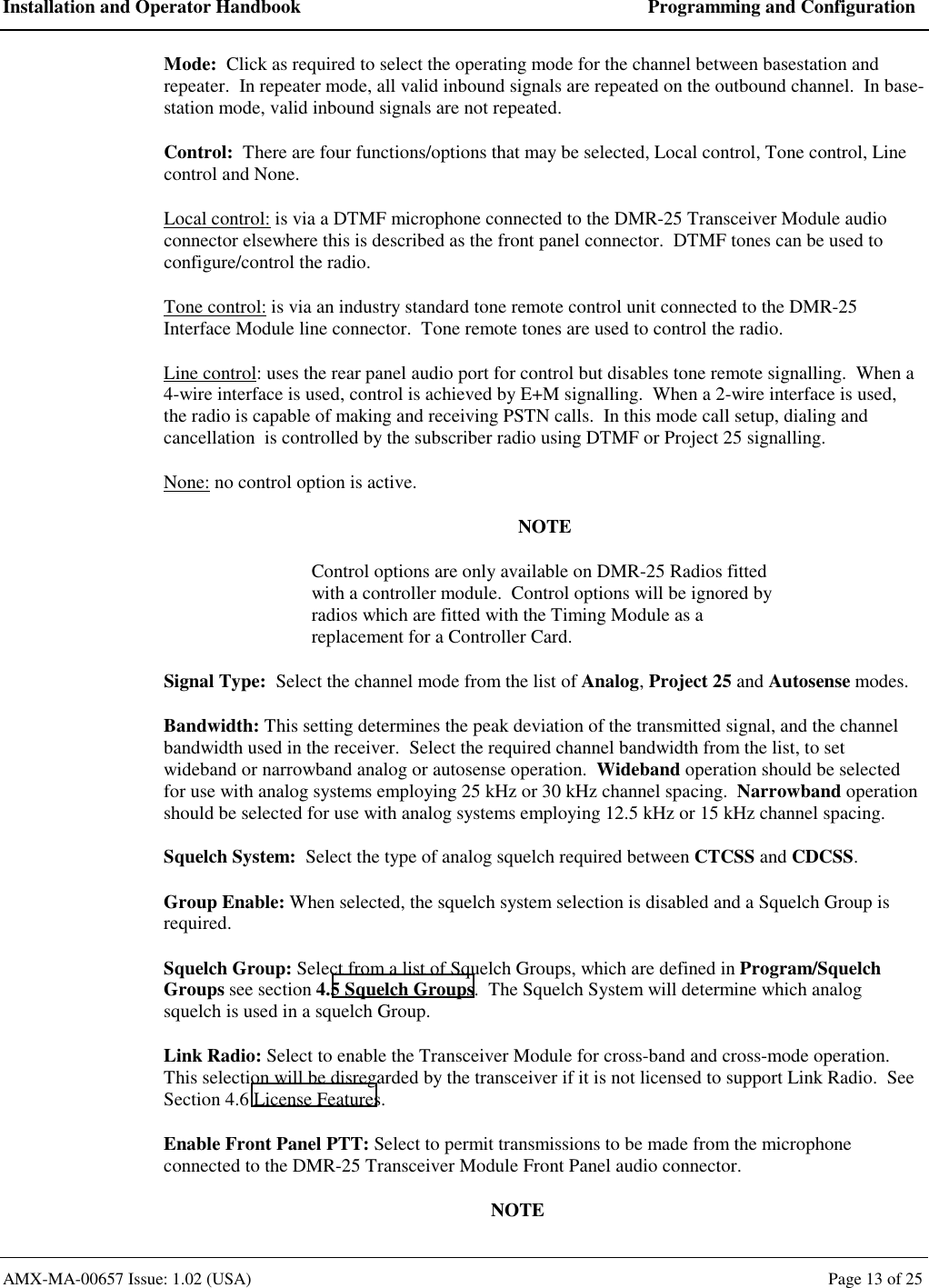 Installation and Operator Handbook  Programming and Configuration AMX-MA-00657 Issue: 1.02 (USA)  Page 13 of 25 Mode:  Click as required to select the operating mode for the channel between basestation and repeater.  In repeater mode, all valid inbound signals are repeated on the outbound channel.  In base-station mode, valid inbound signals are not repeated. Control:  There are four functions/options that may be selected, Local control, Tone control, Line control and None. Local control: is via a DTMF microphone connected to the DMR-25 Transceiver Module audio connector elsewhere this is described as the front panel connector.  DTMF tones can be used to configure/control the radio. Tone control: is via an industry standard tone remote control unit connected to the DMR-25 Interface Module line connector.  Tone remote tones are used to control the radio. Line control: uses the rear panel audio port for control but disables tone remote signalling.  When a 4-wire interface is used, control is achieved by E+M signalling.  When a 2-wire interface is used, the radio is capable of making and receiving PSTN calls.  In this mode call setup, dialing and cancellation  is controlled by the subscriber radio using DTMF or Project 25 signalling. None: no control option is active. NOTE Control options are only available on DMR-25 Radios fitted with a controller module.  Control options will be ignored by radios which are fitted with the Timing Module as a replacement for a Controller Card. Signal Type:  Select the channel mode from the list of Analog, Project 25 and Autosense modes. Bandwidth: This setting determines the peak deviation of the transmitted signal, and the channel bandwidth used in the receiver.  Select the required channel bandwidth from the list, to set wideband or narrowband analog or autosense operation.  Wideband operation should be selected for use with analog systems employing 25 kHz or 30 kHz channel spacing.  Narrowband operation should be selected for use with analog systems employing 12.5 kHz or 15 kHz channel spacing. Squelch System:  Select the type of analog squelch required between CTCSS and CDCSS. Group Enable: When selected, the squelch system selection is disabled and a Squelch Group is required. Squelch Group: Select from a list of Squelch Groups, which are defined in Program/Squelch Groups see section 4.5 Squelch Groups.  The Squelch System will determine which analog squelch is used in a squelch Group. Link Radio: Select to enable the Transceiver Module for cross-band and cross-mode operation.  This selection will be disregarded by the transceiver if it is not licensed to support Link Radio.  See Section 4.6 License Features. Enable Front Panel PTT: Select to permit transmissions to be made from the microphone connected to the DMR-25 Transceiver Module Front Panel audio connector. NOTE 