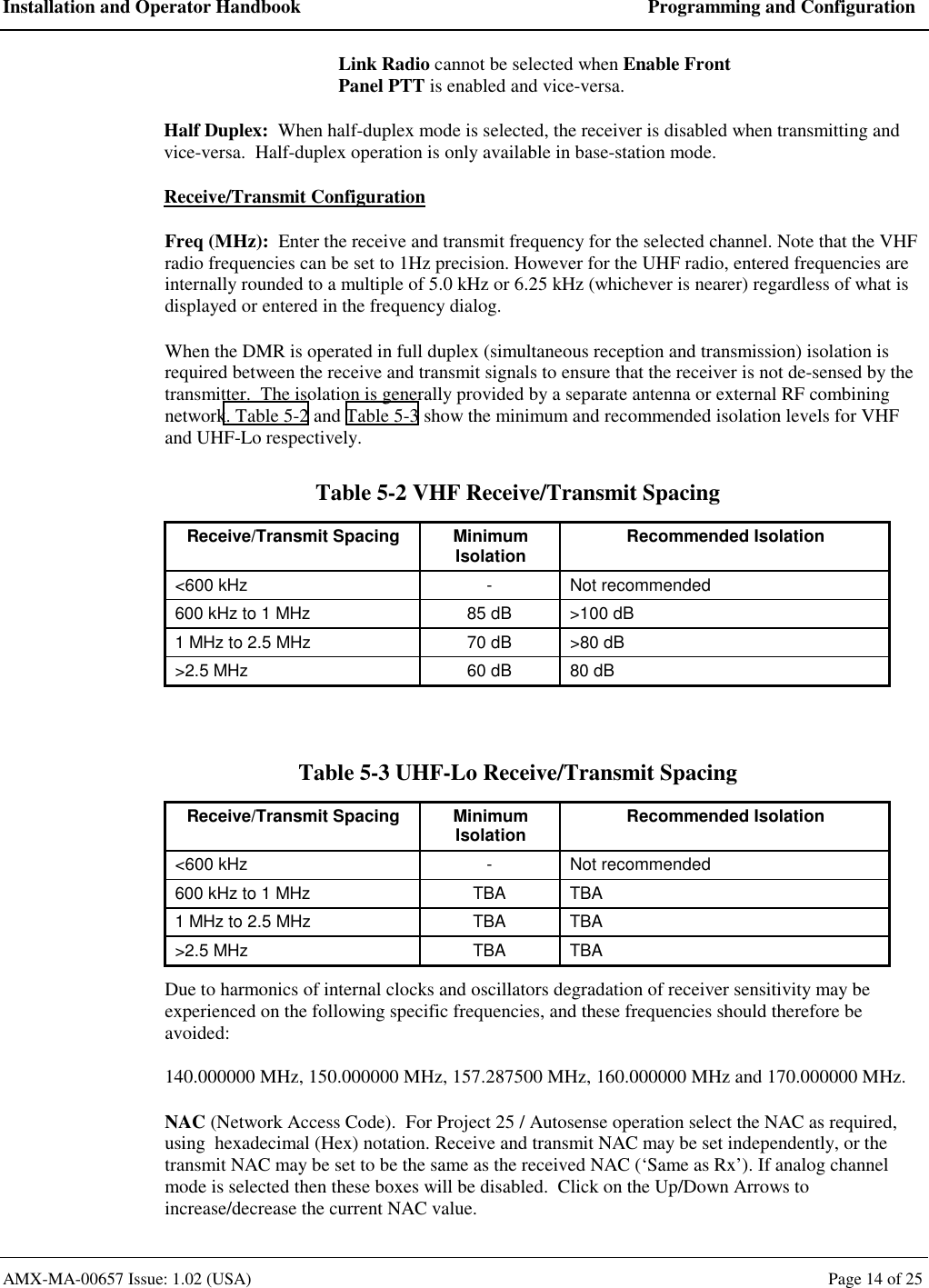 Installation and Operator Handbook  Programming and Configuration AMX-MA-00657 Issue: 1.02 (USA)  Page 14 of 25 Link Radio cannot be selected when Enable Front Panel PTT is enabled and vice-versa. Half Duplex:  When half-duplex mode is selected, the receiver is disabled when transmitting and vice-versa.  Half-duplex operation is only available in base-station mode. Receive/Transmit Configuration Freq (MHz):  Enter the receive and transmit frequency for the selected channel. Note that the VHF radio frequencies can be set to 1Hz precision. However for the UHF radio, entered frequencies are internally rounded to a multiple of 5.0 kHz or 6.25 kHz (whichever is nearer) regardless of what is displayed or entered in the frequency dialog. When the DMR is operated in full duplex (simultaneous reception and transmission) isolation is required between the receive and transmit signals to ensure that the receiver is not de-sensed by the transmitter.  The isolation is generally provided by a separate antenna or external RF combining network. Table 5-2 and Table 5-3 show the minimum and recommended isolation levels for VHF and UHF-Lo respectively. Table 5-2 VHF Receive/Transmit Spacing Receive/Transmit Spacing  Minimum Isolation  Recommended Isolation <600 kHz  -  Not recommended 600 kHz to 1 MHz  85 dB  >100 dB 1 MHz to 2.5 MHz  70 dB  >80 dB >2.5 MHz  60 dB  80 dB  Table 5-3 UHF-Lo Receive/Transmit Spacing Receive/Transmit Spacing  Minimum Isolation  Recommended Isolation <600 kHz  -  Not recommended 600 kHz to 1 MHz  TBA  TBA 1 MHz to 2.5 MHz  TBA  TBA >2.5 MHz  TBA  TBA Due to harmonics of internal clocks and oscillators degradation of receiver sensitivity may be experienced on the following specific frequencies, and these frequencies should therefore be avoided: 140.000000 MHz, 150.000000 MHz, 157.287500 MHz, 160.000000 MHz and 170.000000 MHz. NAC (Network Access Code).  For Project 25 / Autosense operation select the NAC as required, using  hexadecimal (Hex) notation. Receive and transmit NAC may be set independently, or the transmit NAC may be set to be the same as the received NAC (&lsquo;Same as Rx&rsquo;). If analog channel mode is selected then these boxes will be disabled.  Click on the Up/Down Arrows to increase/decrease the current NAC value. 