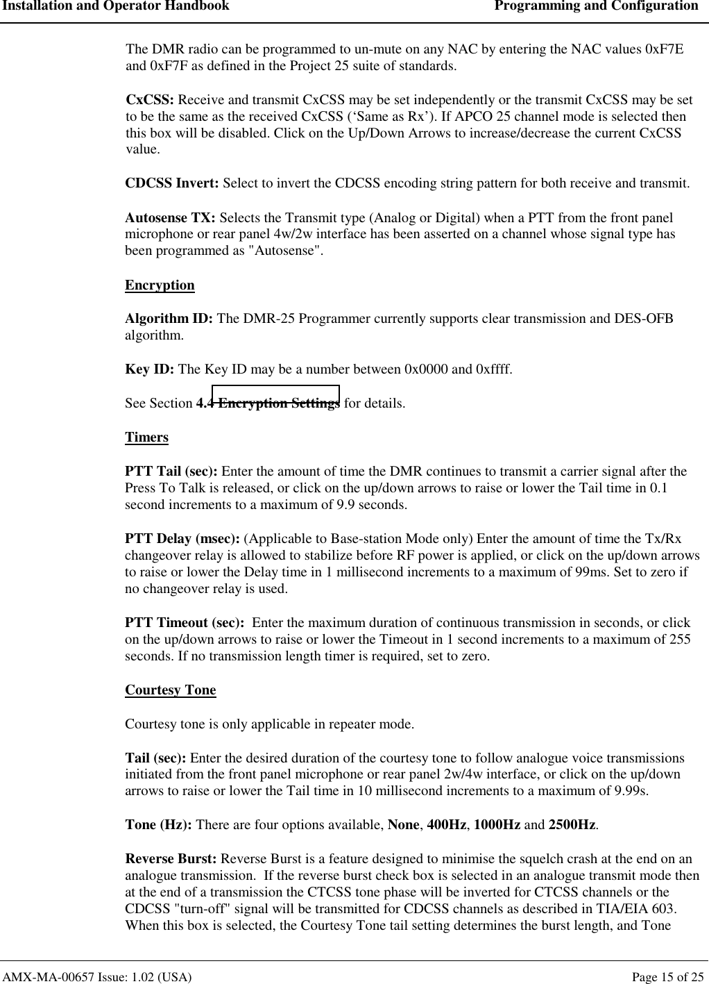 Installation and Operator Handbook  Programming and Configuration AMX-MA-00657 Issue: 1.02 (USA)  Page 15 of 25 The DMR radio can be programmed to un-mute on any NAC by entering the NAC values 0xF7E and 0xF7F as defined in the Project 25 suite of standards. CxCSS: Receive and transmit CxCSS may be set independently or the transmit CxCSS may be set to be the same as the received CxCSS (&lsquo;Same as Rx&rsquo;). If APCO 25 channel mode is selected then this box will be disabled. Click on the Up/Down Arrows to increase/decrease the current CxCSS value. CDCSS Invert: Select to invert the CDCSS encoding string pattern for both receive and transmit. Autosense TX: Selects the Transmit type (Analog or Digital) when a PTT from the front panel microphone or rear panel 4w/2w interface has been asserted on a channel whose signal type has been programmed as "Autosense". Encryption Algorithm ID: The DMR-25 Programmer currently supports clear transmission and DES-OFB algorithm. Key ID: The Key ID may be a number between 0x0000 and 0xffff. See Section 4.4 Encryption Settings for details. Timers PTT Tail (sec): Enter the amount of time the DMR continues to transmit a carrier signal after the Press To Talk is released, or click on the up/down arrows to raise or lower the Tail time in 0.1 second increments to a maximum of 9.9 seconds. PTT Delay (msec): (Applicable to Base-station Mode only) Enter the amount of time the Tx/Rx changeover relay is allowed to stabilize before RF power is applied, or click on the up/down arrows to raise or lower the Delay time in 1 millisecond increments to a maximum of 99ms. Set to zero if no changeover relay is used. PTT Timeout (sec):  Enter the maximum duration of continuous transmission in seconds, or click on the up/down arrows to raise or lower the Timeout in 1 second increments to a maximum of 255 seconds. If no transmission length timer is required, set to zero. Courtesy Tone  Courtesy tone is only applicable in repeater mode. Tail (sec): Enter the desired duration of the courtesy tone to follow analogue voice transmissions initiated from the front panel microphone or rear panel 2w/4w interface, or click on the up/down arrows to raise or lower the Tail time in 10 millisecond increments to a maximum of 9.99s. Tone (Hz): There are four options available, None, 400Hz, 1000Hz and 2500Hz. Reverse Burst: Reverse Burst is a feature designed to minimise the squelch crash at the end on an analogue transmission.  If the reverse burst check box is selected in an analogue transmit mode then at the end of a transmission the CTCSS tone phase will be inverted for CTCSS channels or the CDCSS "turn-off" signal will be transmitted for CDCSS channels as described in TIA/EIA 603. When this box is selected, the Courtesy Tone tail setting determines the burst length, and Tone 