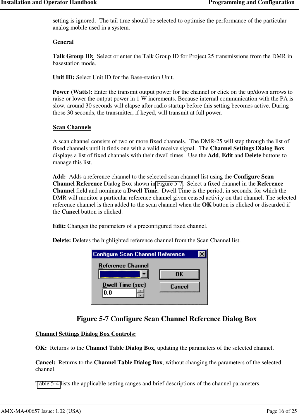 Installation and Operator Handbook  Programming and Configuration AMX-MA-00657 Issue: 1.02 (USA)  Page 16 of 25 setting is ignored.  The tail time should be selected to optimise the performance of the particular analog mobile used in a system. General Talk Group ID:  Select or enter the Talk Group ID for Project 25 transmissions from the DMR in basestation mode. Unit ID: Select Unit ID for the Base-station Unit. Power (Watts): Enter the transmit output power for the channel or click on the up/down arrows to raise or lower the output power in 1 W increments. Because internal communication with the PA is slow, around 30 seconds will elapse after radio startup before this setting becomes active. During those 30 seconds, the transmitter, if keyed, will transmit at full power. Scan Channels A scan channel consists of two or more fixed channels.  The DMR-25 will step through the list of fixed channels until it finds one with a valid receive signal.  The Channel Settings Dialog Box displays a list of fixed channels with their dwell times.  Use the Add, Edit and Delete buttons to manage this list. Add:  Adds a reference channel to the selected scan channel list using the Configure Scan Channel Reference Dialog Box shown in Figure 5-7.  Select a fixed channel in the Reference Channel field and nominate a Dwell Time.  Dwell Time is the period, in seconds, for which the DMR will monitor a particular reference channel given ceased activity on that channel. The selected reference channel is then added to the scan channel when the OK button is clicked or discarded if the Cancel button is clicked.  Edit: Changes the parameters of a preconfigured fixed channel. Delete: Deletes the highlighted reference channel from the Scan Channel list.  Figure 5-7 Configure Scan Channel Reference Dialog Box Channel Settings Dialog Box Controls: OK:  Returns to the Channel Table Dialog Box, updating the parameters of the selected channel. Cancel:  Returns to the Channel Table Dialog Box, without changing the parameters of the selected channel. Table 5-4 lists the applicable setting ranges and brief descriptions of the channel parameters. 