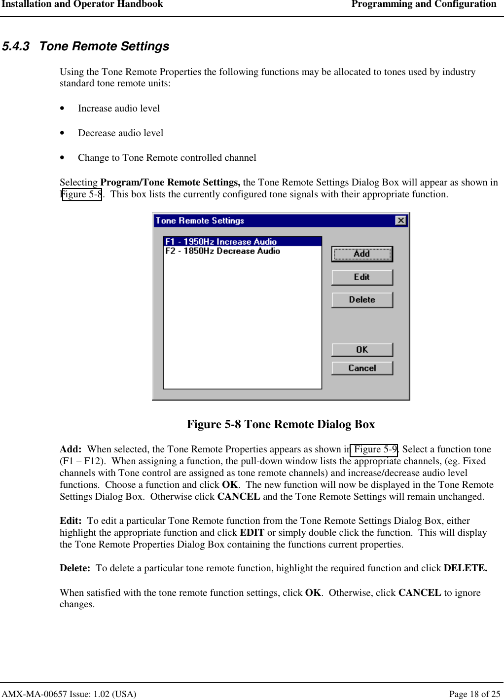 Installation and Operator Handbook  Programming and Configuration AMX-MA-00657 Issue: 1.02 (USA)  Page 18 of 25 5.4.3  Tone Remote Settings Using the Tone Remote Properties the following functions may be allocated to tones used by industry standard tone remote units:   &bull;  Increase audio level  &bull;  Decrease audio level &bull;  Change to Tone Remote controlled channel Selecting Program/Tone Remote Settings, the Tone Remote Settings Dialog Box will appear as shown in Figure 5-8.  This box lists the currently configured tone signals with their appropriate function.  Figure 5-8 Tone Remote Dialog Box Add:  When selected, the Tone Remote Properties appears as shown in Figure 5-9. Select a function tone (F1 &ndash; F12).  When assigning a function, the pull-down window lists the appropriate channels, (eg. Fixed channels with Tone control are assigned as tone remote channels) and increase/decrease audio level functions.  Choose a function and click OK.  The new function will now be displayed in the Tone Remote Settings Dialog Box.  Otherwise click CANCEL and the Tone Remote Settings will remain unchanged. Edit:  To edit a particular Tone Remote function from the Tone Remote Settings Dialog Box, either highlight the appropriate function and click EDIT or simply double click the function.  This will display the Tone Remote Properties Dialog Box containing the functions current properties. Delete:  To delete a particular tone remote function, highlight the required function and click DELETE. When satisfied with the tone remote function settings, click OK.  Otherwise, click CANCEL to ignore changes. 