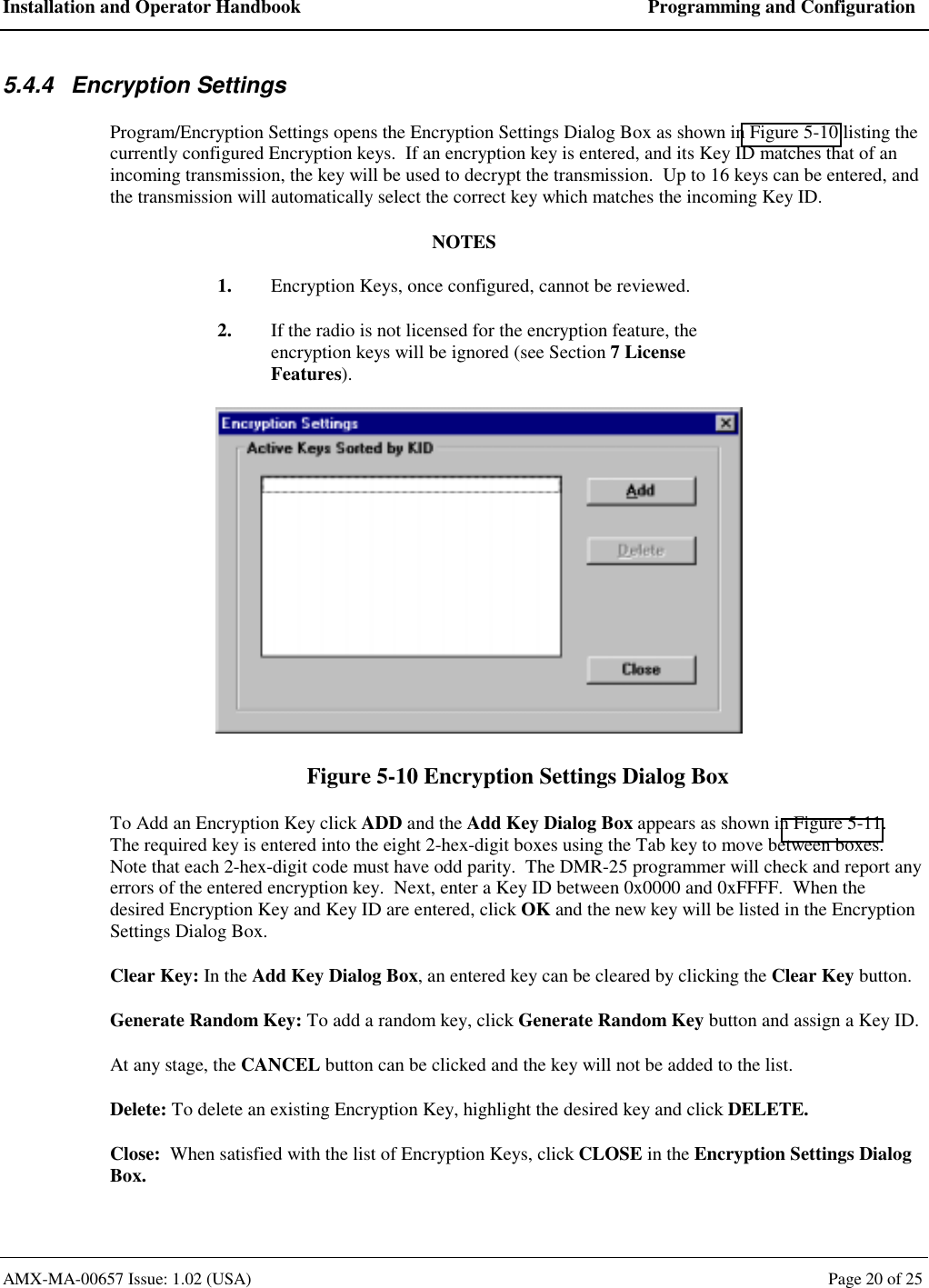 Installation and Operator Handbook  Programming and Configuration AMX-MA-00657 Issue: 1.02 (USA)  Page 20 of 25 5.4.4 Encryption Settings Program/Encryption Settings opens the Encryption Settings Dialog Box as shown in Figure 5-10 listing the currently configured Encryption keys.  If an encryption key is entered, and its Key ID matches that of an incoming transmission, the key will be used to decrypt the transmission.  Up to 16 keys can be entered, and the transmission will automatically select the correct key which matches the incoming Key ID. NOTES 1.  Encryption Keys, once configured, cannot be reviewed. 2.  If the radio is not licensed for the encryption feature, the encryption keys will be ignored (see Section 7 License Features).  Figure 5-10 Encryption Settings Dialog Box To Add an Encryption Key click ADD and the Add Key Dialog Box appears as shown in Figure 5-11.  The required key is entered into the eight 2-hex-digit boxes using the Tab key to move between boxes.  Note that each 2-hex-digit code must have odd parity.  The DMR-25 programmer will check and report any errors of the entered encryption key.  Next, enter a Key ID between 0x0000 and 0xFFFF.  When the desired Encryption Key and Key ID are entered, click OK and the new key will be listed in the Encryption Settings Dialog Box. Clear Key: In the Add Key Dialog Box, an entered key can be cleared by clicking the Clear Key button. Generate Random Key: To add a random key, click Generate Random Key button and assign a Key ID. At any stage, the CANCEL button can be clicked and the key will not be added to the list. Delete: To delete an existing Encryption Key, highlight the desired key and click DELETE. Close:  When satisfied with the list of Encryption Keys, click CLOSE in the Encryption Settings Dialog Box. 
