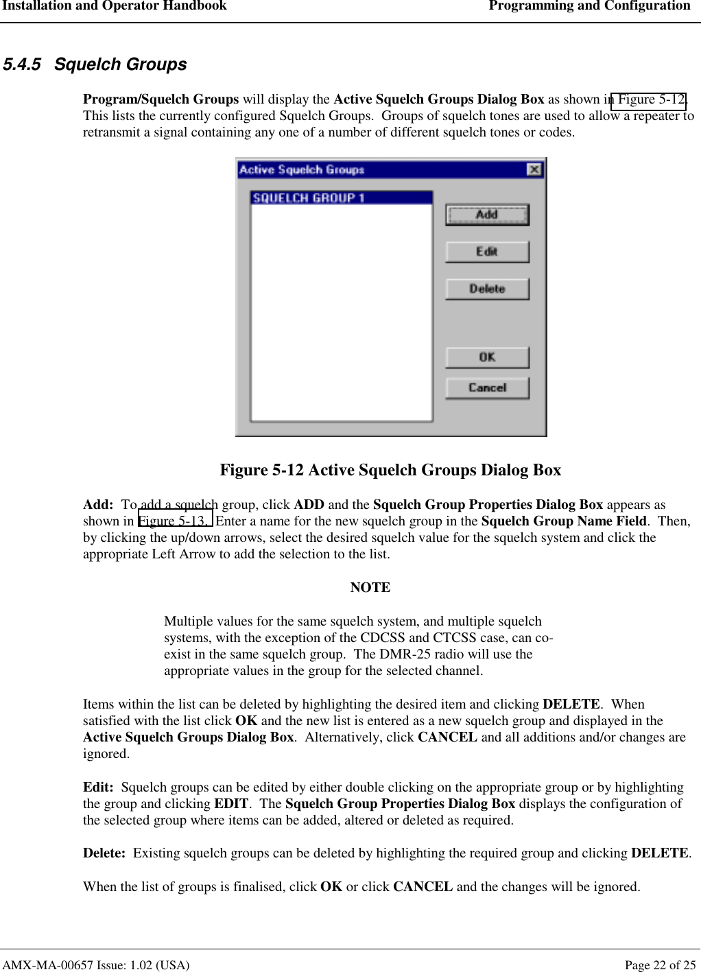 Installation and Operator Handbook  Programming and Configuration AMX-MA-00657 Issue: 1.02 (USA)  Page 22 of 25 5.4.5 Squelch Groups Program/Squelch Groups will display the Active Squelch Groups Dialog Box as shown in Figure 5-12.  This lists the currently configured Squelch Groups.  Groups of squelch tones are used to allow a repeater to retransmit a signal containing any one of a number of different squelch tones or codes.  Figure 5-12 Active Squelch Groups Dialog Box Add:  To add a squelch group, click ADD and the Squelch Group Properties Dialog Box appears as shown in Figure 5-13.  Enter a name for the new squelch group in the Squelch Group Name Field.  Then, by clicking the up/down arrows, select the desired squelch value for the squelch system and click the appropriate Left Arrow to add the selection to the list. NOTE Multiple values for the same squelch system, and multiple squelch systems, with the exception of the CDCSS and CTCSS case, can co-exist in the same squelch group.  The DMR-25 radio will use the appropriate values in the group for the selected channel. Items within the list can be deleted by highlighting the desired item and clicking DELETE.  When satisfied with the list click OK and the new list is entered as a new squelch group and displayed in the Active Squelch Groups Dialog Box.  Alternatively, click CANCEL and all additions and/or changes are ignored. Edit:  Squelch groups can be edited by either double clicking on the appropriate group or by highlighting the group and clicking EDIT.  The Squelch Group Properties Dialog Box displays the configuration of the selected group where items can be added, altered or deleted as required. Delete:  Existing squelch groups can be deleted by highlighting the required group and clicking DELETE. When the list of groups is finalised, click OK or click CANCEL and the changes will be ignored. 