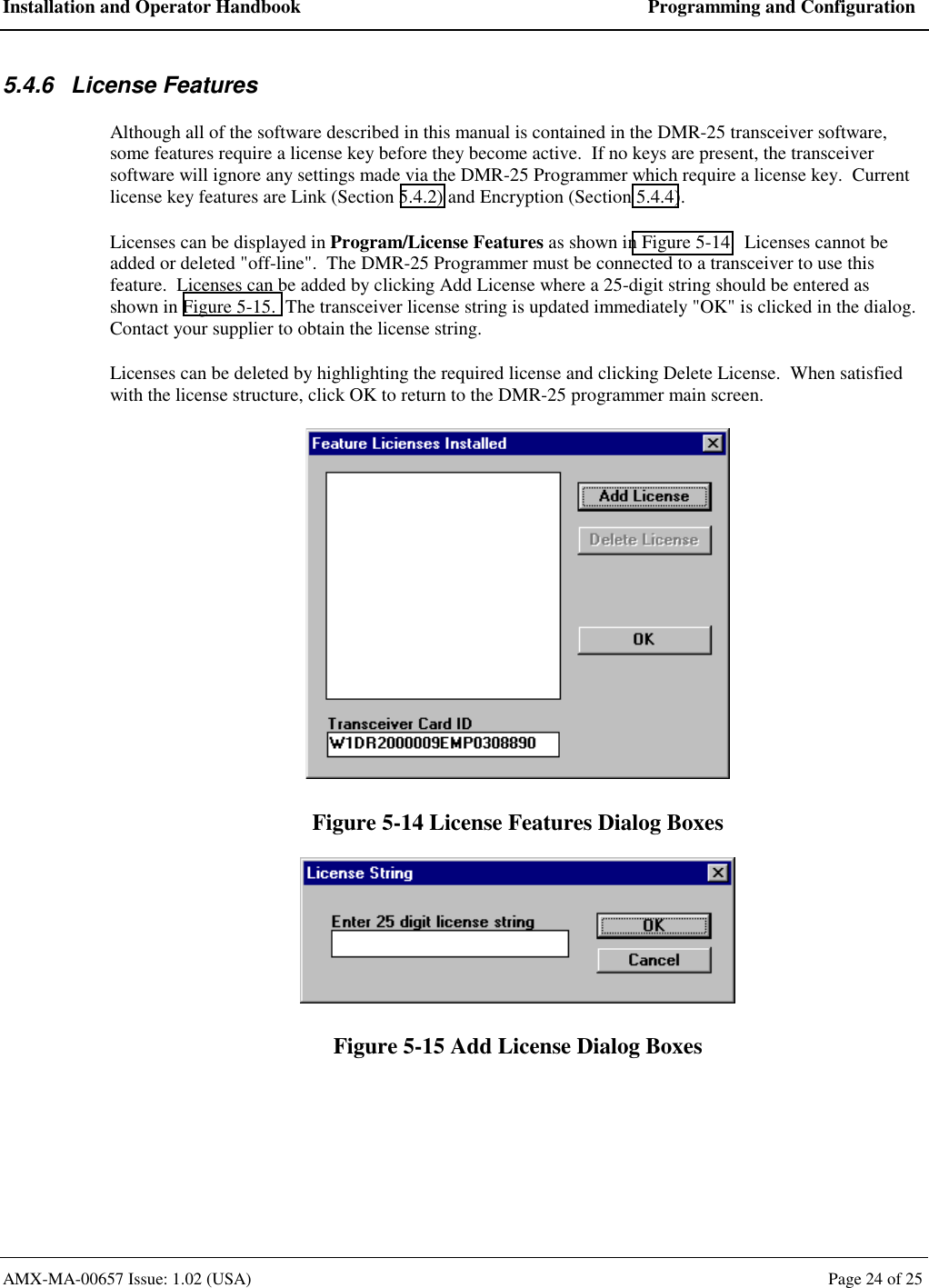 Installation and Operator Handbook  Programming and Configuration AMX-MA-00657 Issue: 1.02 (USA)  Page 24 of 25 5.4.6 License Features Although all of the software described in this manual is contained in the DMR-25 transceiver software, some features require a license key before they become active.  If no keys are present, the transceiver software will ignore any settings made via the DMR-25 Programmer which require a license key.  Current license key features are Link (Section 5.4.2) and Encryption (Section 5.4.4). Licenses can be displayed in Program/License Features as shown in Figure 5-14.  Licenses cannot be added or deleted "off-line".  The DMR-25 Programmer must be connected to a transceiver to use this feature.  Licenses can be added by clicking Add License where a 25-digit string should be entered as shown in Figure 5-15.  The transceiver license string is updated immediately "OK" is clicked in the dialog.  Contact your supplier to obtain the license string. Licenses can be deleted by highlighting the required license and clicking Delete License.  When satisfied with the license structure, click OK to return to the DMR-25 programmer main screen.  Figure 5-14 License Features Dialog Boxes  Figure 5-15 Add License Dialog Boxes  