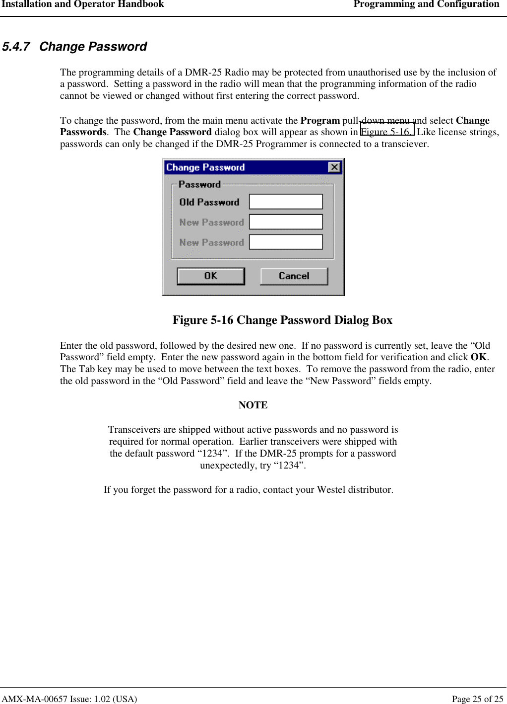 Installation and Operator Handbook  Programming and Configuration AMX-MA-00657 Issue: 1.02 (USA)  Page 25 of 25 5.4.7 Change Password The programming details of a DMR-25 Radio may be protected from unauthorised use by the inclusion of a password.  Setting a password in the radio will mean that the programming information of the radio cannot be viewed or changed without first entering the correct password. To change the password, from the main menu activate the Program pull-down menu and select Change Passwords.  The Change Password dialog box will appear as shown in Figure 5-16.  Like license strings, passwords can only be changed if the DMR-25 Programmer is connected to a transciever.  Figure 5-16 Change Password Dialog Box Enter the old password, followed by the desired new one.  If no password is currently set, leave the &ldquo;Old Password&rdquo; field empty.  Enter the new password again in the bottom field for verification and click OK. The Tab key may be used to move between the text boxes.  To remove the password from the radio, enter the old password in the &ldquo;Old Password&rdquo; field and leave the &ldquo;New Password&rdquo; fields empty. NOTE Transceivers are shipped without active passwords and no password is required for normal operation.  Earlier transceivers were shipped with the default password &ldquo;1234&rdquo;.  If the DMR-25 prompts for a password unexpectedly, try &ldquo;1234&rdquo;. If you forget the password for a radio, contact your Westel distributor. 