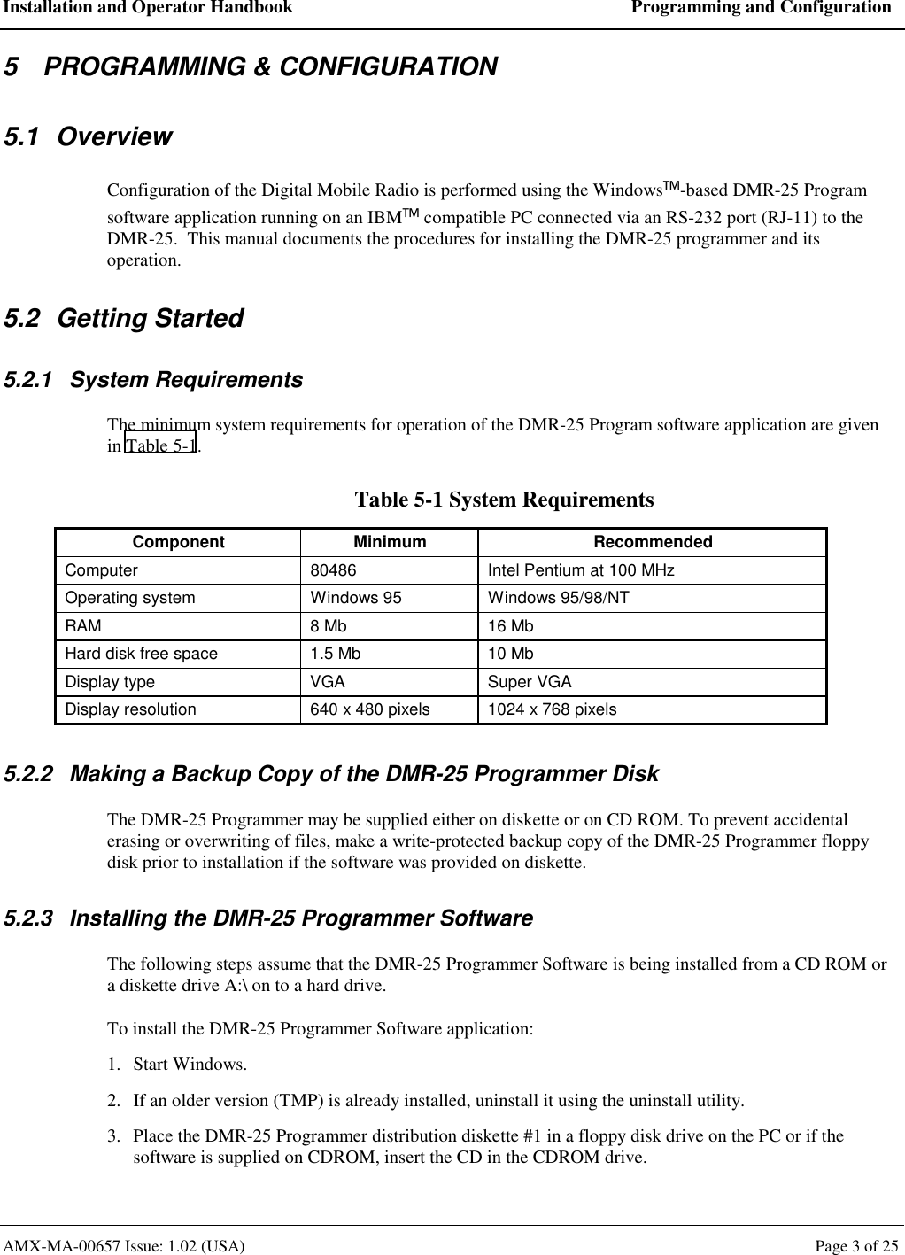 Installation and Operator Handbook  Programming and Configuration AMX-MA-00657 Issue: 1.02 (USA)  Page 3 of 25 5  PROGRAMMING &amp; CONFIGURATION 5.1 Overview Configuration of the Digital Mobile Radio is performed using the Windows-based DMR-25 Program software application running on an IBM compatible PC connected via an RS-232 port (RJ-11) to the DMR-25.  This manual documents the procedures for installing the DMR-25 programmer and its operation. 5.2 Getting Started 5.2.1 System Requirements The minimum system requirements for operation of the DMR-25 Program software application are given in Table 5-1. Table 5-1 System Requirements Component Minimum  Recommended Computer  80486  Intel Pentium at 100 MHz Operating system  Windows 95  Windows 95/98/NT RAM  8 Mb  16 Mb Hard disk free space  1.5 Mb  10 Mb Display type  VGA  Super VGA Display resolution  640 x 480 pixels  1024 x 768 pixels  5.2.2  Making a Backup Copy of the DMR-25 Programmer Disk The DMR-25 Programmer may be supplied either on diskette or on CD ROM. To prevent accidental erasing or overwriting of files, make a write-protected backup copy of the DMR-25 Programmer floppy disk prior to installation if the software was provided on diskette. 5.2.3  Installing the DMR-25 Programmer Software The following steps assume that the DMR-25 Programmer Software is being installed from a CD ROM or a diskette drive A:\ on to a hard drive. To install the DMR-25 Programmer Software application: 1. Start Windows. 2.  If an older version (TMP) is already installed, uninstall it using the uninstall utility. 3.  Place the DMR-25 Programmer distribution diskette #1 in a floppy disk drive on the PC or if the software is supplied on CDROM, insert the CD in the CDROM drive. 