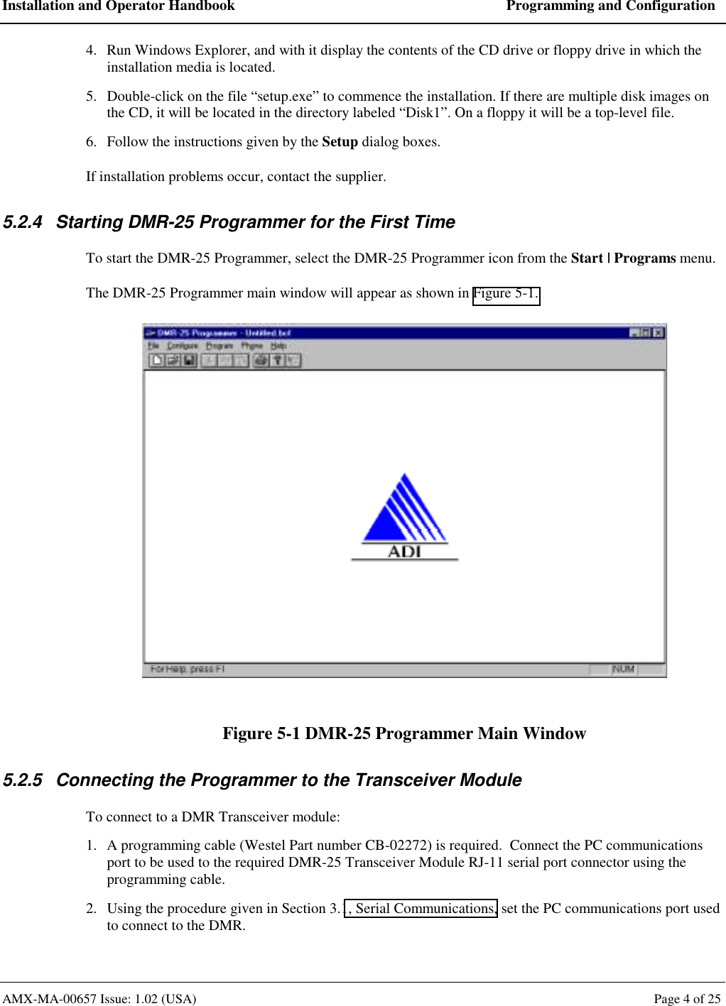 Installation and Operator Handbook  Programming and Configuration AMX-MA-00657 Issue: 1.02 (USA)  Page 4 of 25 4.  Run Windows Explorer, and with it display the contents of the CD drive or floppy drive in which the installation media is located. 5.  Double-click on the file &ldquo;setup.exe&rdquo; to commence the installation. If there are multiple disk images on the CD, it will be located in the directory labeled &ldquo;Disk1&rdquo;. On a floppy it will be a top-level file. 6.  Follow the instructions given by the Setup dialog boxes. If installation problems occur, contact the supplier. 5.2.4  Starting DMR-25 Programmer for the First Time To start the DMR-25 Programmer, select the DMR-25 Programmer icon from the Start | Programs menu. The DMR-25 Programmer main window will appear as shown in Figure 5-1.  Figure 5-1 DMR-25 Programmer Main Window 5.2.5  Connecting the Programmer to the Transceiver Module To connect to a DMR Transceiver module: 1.  A programming cable (Westel Part number CB-02272) is required.  Connect the PC communications port to be used to the required DMR-25 Transceiver Module RJ-11 serial port connector using the programming cable. 2.  Using the procedure given in Section 3.1, Serial Communications, set the PC communications port used to connect to the DMR. 