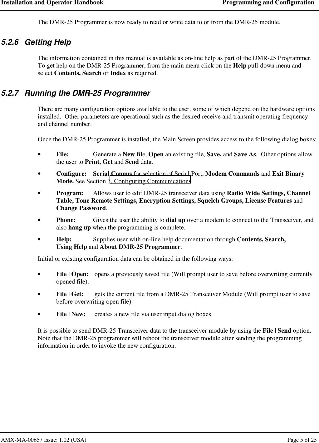 Installation and Operator Handbook  Programming and Configuration AMX-MA-00657 Issue: 1.02 (USA)  Page 5 of 25 The DMR-25 Programmer is now ready to read or write data to or from the DMR-25 module. 5.2.6 Getting Help The information contained in this manual is available as on-line help as part of the DMR-25 Programmer.  To get help on the DMR-25 Programmer, from the main menu click on the Help pull-down menu and select Contents, Search or Index as required. 5.2.7  Running the DMR-25 Programmer There are many configuration options available to the user, some of which depend on the hardware options installed.  Other parameters are operational such as the desired receive and transmit operating frequency and channel number. Once the DMR-25 Programmer is installed, the Main Screen provides access to the following dialog boxes: &bull;  File:  Generate a New file, Open an existing file, Save, and Save As.  Other options allow the user to Print, Get and Send data. &bull;  Configure: Serial Comms for selection of Serial Port, Modem Commands and Exit Binary Mode. See Section 3, Configuring Communications. &bull;  Program:  Allows user to edit DMR-25 transceiver data using Radio Wide Settings, Channel Table, Tone Remote Settings, Encryption Settings, Squelch Groups, License Features and Change Password. &bull;  Phone:  Gives the user the ability to dial up over a modem to connect to the Transceiver, and also hang up when the programming is complete. &bull;  Help:  Supplies user with on-line help documentation through Contents, Search,  Using Help and About DMR-25 Programmer. Initial or existing configuration data can be obtained in the following ways: &bull;  File | Open:  opens a previously saved file (Will prompt user to save before overwriting currently opened file). &bull;  File | Get:  gets the current file from a DMR-25 Transceiver Module (Will prompt user to save before overwriting open file). &bull;  File | New:  creates a new file via user input dialog boxes. It is possible to send DMR-25 Transceiver data to the transceiver module by using the File | Send option.  Note that the DMR-25 programmer will reboot the transceiver module after sending the programming information in order to invoke the new configuration. 