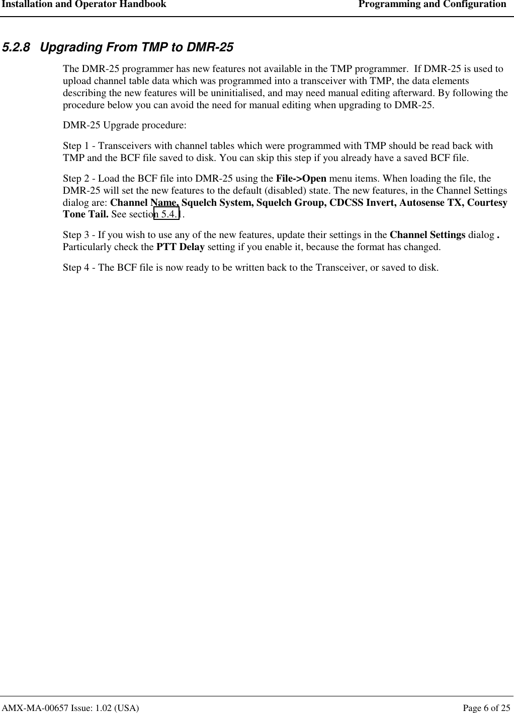 Installation and Operator Handbook  Programming and Configuration AMX-MA-00657 Issue: 1.02 (USA)  Page 6 of 25 5.2.8  Upgrading From TMP to DMR-25 The DMR-25 programmer has new features not available in the TMP programmer.  If DMR-25 is used to upload channel table data which was programmed into a transceiver with TMP, the data elements describing the new features will be uninitialised, and may need manual editing afterward. By following the procedure below you can avoid the need for manual editing when upgrading to DMR-25. DMR-25 Upgrade procedure: Step 1 - Transceivers with channel tables which were programmed with TMP should be read back with TMP and the BCF file saved to disk. You can skip this step if you already have a saved BCF file. Step 2 - Load the BCF file into DMR-25 using the File->Open menu items. When loading the file, the DMR-25 will set the new features to the default (disabled) state. The new features, in the Channel Settings dialog are: Channel Name, Squelch System, Squelch Group, CDCSS Invert, Autosense TX, Courtesy Tone Tail. See section 5.4.1. Step 3 - If you wish to use any of the new features, update their settings in the Channel Settings dialog .  Particularly check the PTT Delay setting if you enable it, because the format has changed. Step 4 - The BCF file is now ready to be written back to the Transceiver, or saved to disk.  