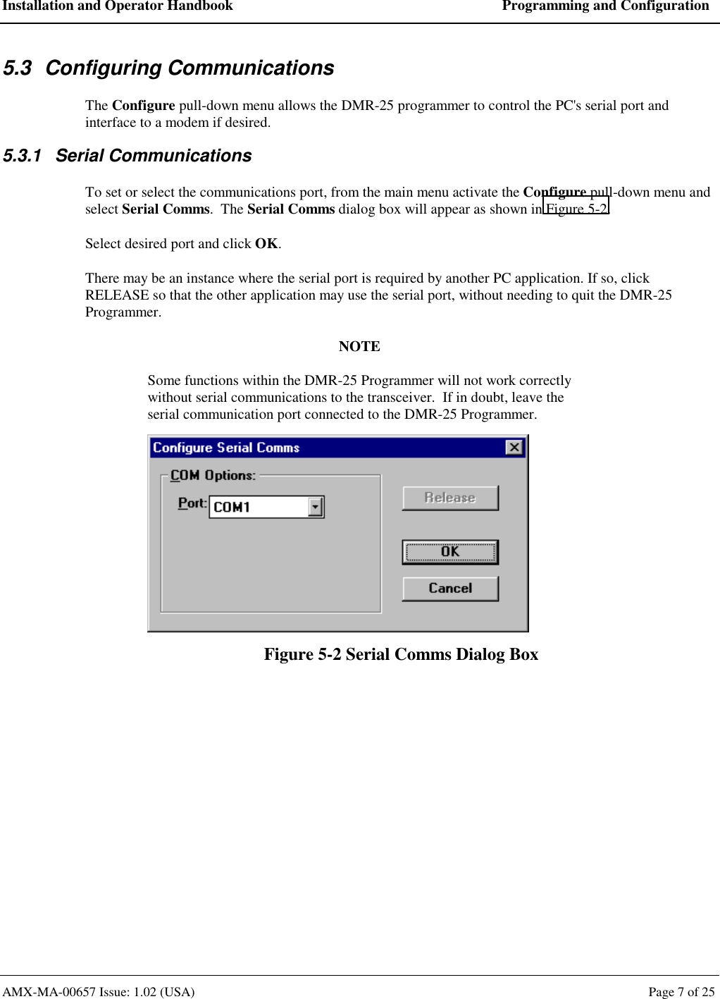 Installation and Operator Handbook  Programming and Configuration AMX-MA-00657 Issue: 1.02 (USA)  Page 7 of 25 5.3 Configuring Communications The Configure pull-down menu allows the DMR-25 programmer to control the PC's serial port and interface to a modem if desired. 5.3.1 Serial Communications To set or select the communications port, from the main menu activate the Configure pull-down menu and select Serial Comms.  The Serial Comms dialog box will appear as shown in Figure 5-2. Select desired port and click OK. There may be an instance where the serial port is required by another PC application. If so, click RELEASE so that the other application may use the serial port, without needing to quit the DMR-25 Programmer. NOTE Some functions within the DMR-25 Programmer will not work correctly without serial communications to the transceiver.  If in doubt, leave the serial communication port connected to the DMR-25 Programmer.  Figure 5-2 Serial Comms Dialog Box 