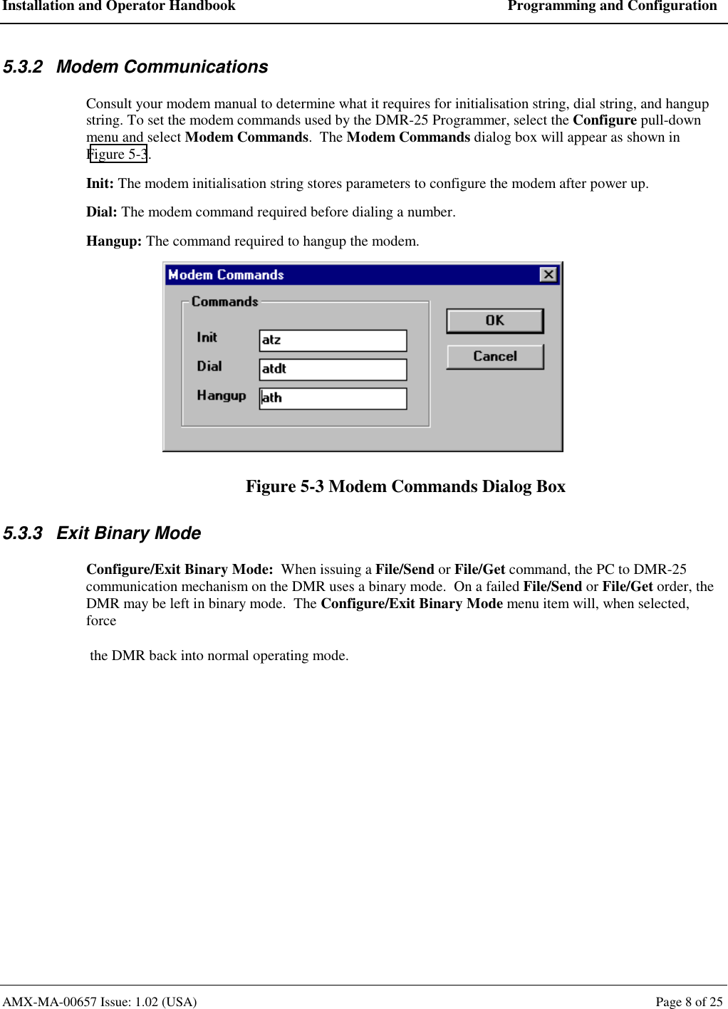 Installation and Operator Handbook  Programming and Configuration AMX-MA-00657 Issue: 1.02 (USA)  Page 8 of 25 5.3.2 Modem Communications Consult your modem manual to determine what it requires for initialisation string, dial string, and hangup string. To set the modem commands used by the DMR-25 Programmer, select the Configure pull-down menu and select Modem Commands.  The Modem Commands dialog box will appear as shown in Figure 5-3. Init: The modem initialisation string stores parameters to configure the modem after power up. Dial: The modem command required before dialing a number. Hangup: The command required to hangup the modem.  Figure 5-3 Modem Commands Dialog Box 5.3.3  Exit Binary Mode Configure/Exit Binary Mode:  When issuing a File/Send or File/Get command, the PC to DMR-25 communication mechanism on the DMR uses a binary mode.  On a failed File/Send or File/Get order, the DMR may be left in binary mode.  The Configure/Exit Binary Mode menu item will, when selected, force  the DMR back into normal operating mode.  