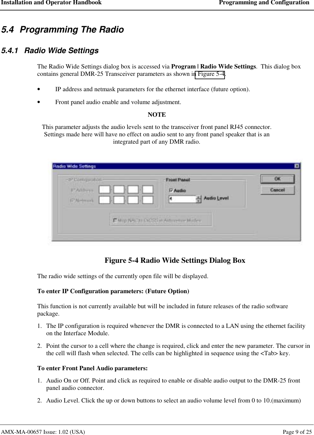 Installation and Operator Handbook  Programming and Configuration AMX-MA-00657 Issue: 1.02 (USA)  Page 9 of 25 5.4  Programming The Radio 5.4.1  Radio Wide Settings The Radio Wide Settings dialog box is accessed via Program | Radio Wide Settings.  This dialog box contains general DMR-25 Transceiver parameters as shown in Figure 5-4. &bull;  IP address and netmask parameters for the ethernet interface (future option). &bull;  Front panel audio enable and volume adjustment. NOTE This parameter adjusts the audio levels sent to the transceiver front panel RJ45 connector.  Settings made here will have no effect on audio sent to any front panel speaker that is an integrated part of any DMR radio.   Figure 5-4 Radio Wide Settings Dialog Box The radio wide settings of the currently open file will be displayed. To enter IP Configuration parameters: (Future Option) This function is not currently available but will be included in future releases of the radio software package. 1.  The IP configuration is required whenever the DMR is connected to a LAN using the ethernet facility on the Interface Module. 2.  Point the cursor to a cell where the change is required, click and enter the new parameter. The cursor in the cell will flash when selected. The cells can be highlighted in sequence using the <Tab> key. To enter Front Panel Audio parameters: 1.  Audio On or Off. Point and click as required to enable or disable audio output to the DMR-25 front panel audio connector. 2.  Audio Level. Click the up or down buttons to select an audio volume level from 0 to 10.(maximum) 