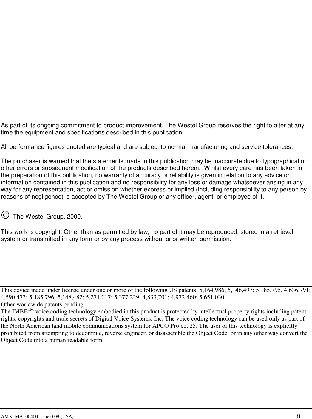     AMX&ndash;MA&ndash;00400 Issue 0.09 (USA) ii                 As part of its ongoing commitment to product improvement, The Westel Group reserves the right to alter at any time the equipment and specifications described in this publication.  All performance figures quoted are typical and are subject to normal manufacturing and service tolerances.  The purchaser is warned that the statements made in this publication may be inaccurate due to typographical or other errors or subsequent modification of the products described herein.  Whilst every care has been taken in the preparation of this publication, no warranty of accuracy or reliability is given in relation to any advice or information contained in this publication and no responsibility for any loss or damage whatsoever arising in any way for any representation, act or omission whether express or implied (including responsibility to any person by reasons of negligence) is accepted by The Westel Group or any officer, agent, or employee of it.     The Westel Group, 2000.    This work is copyright. Other than as permitted by law, no part of it may be reproduced, stored in a retrieval system or transmitted in any form or by any process without prior written permission.       This device made under license under one or more of the following US patents: 5,164,986; 5,146,497; 5,185,795, 4,636,791; 4,590,473; 5,185,796; 5,148,482; 5,271,017; 5,377,229; 4,833,701; 4,972,460; 5,651,030. Other worldwide patents pending. The IMBETM voice coding technology embodied in this product is protected by intellectual property rights including patent rights, copyrights and trade secrets of Digital Voice Systems, Inc. The voice coding technology can be used only as part of the North American land mobile communications system for APCO Project 25. The user of this technology is explicitly prohibited from attempting to decompile, reverse engineer, or disassemble the Object Code, or in any other way convert the Object Code into a human readable form. 