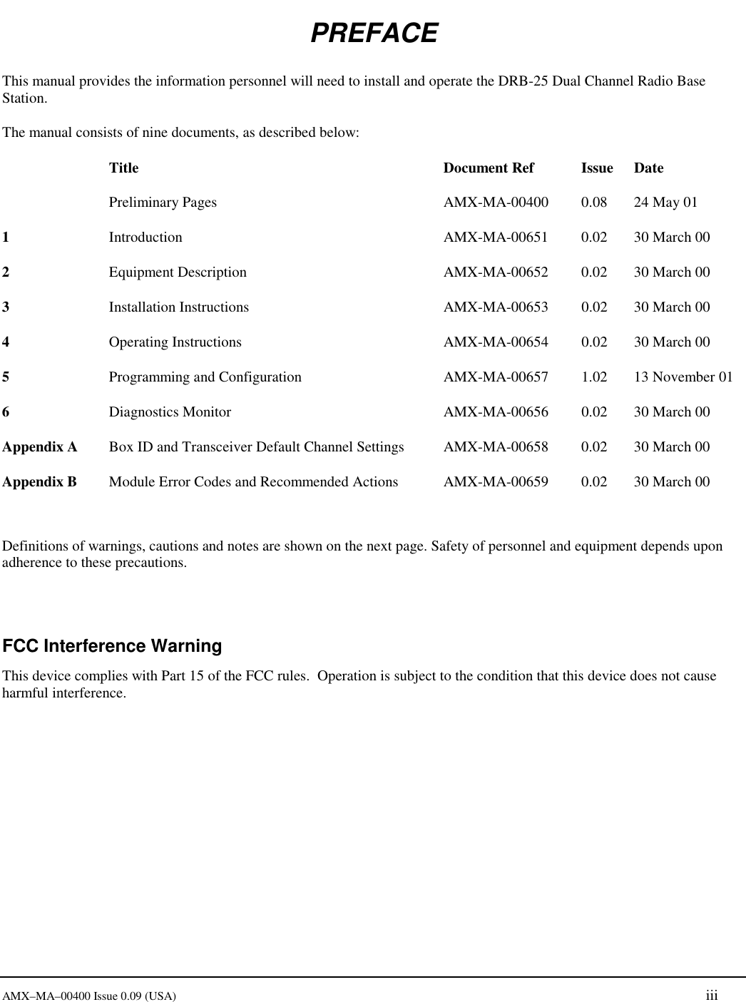     AMX&ndash;MA&ndash;00400 Issue 0.09 (USA) iii PREFACE This manual provides the information personnel will need to install and operate the DRB-25 Dual Channel Radio Base Station. The manual consists of nine documents, as described below:  Title  Document Ref Issue Date  Preliminary Pages  AMX-MA-00400  0.08  24 May 01 1  Introduction  AMX-MA-00651  0.02  30 March 00 2  Equipment Description  AMX-MA-00652  0.02  30 March 00 3  Installation Instructions  AMX-MA-00653  0.02  30 March 00 4  Operating Instructions  AMX-MA-00654  0.02  30 March 00 5  Programming and Configuration  AMX-MA-00657  1.02  13 November 01 6  Diagnostics Monitor  AMX-MA-00656  0.02  30 March 00 Appendix A   Box ID and Transceiver Default Channel Settings  AMX-MA-00658  0.02  30 March 00 Appendix B   Module Error Codes and Recommended Actions  AMX-MA-00659  0.02  30 March 00   Definitions of warnings, cautions and notes are shown on the next page. Safety of personnel and equipment depends upon adherence to these precautions.  FCC Interference Warning This device complies with Part 15 of the FCC rules.  Operation is subject to the condition that this device does not cause harmful interference. 