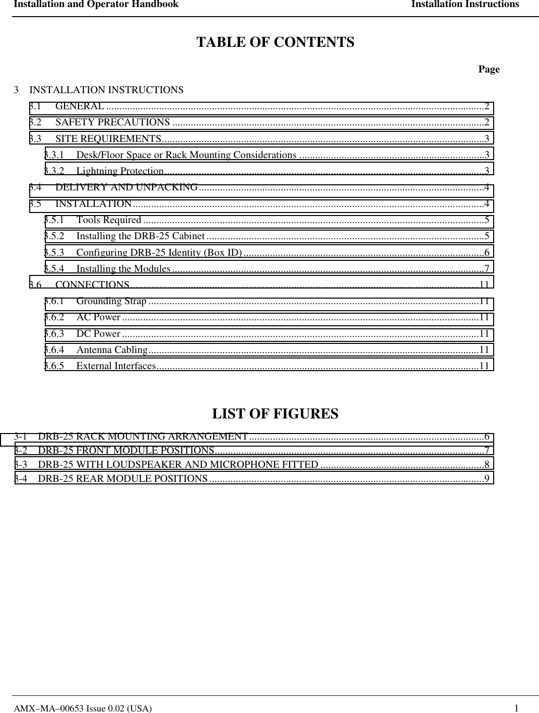 Installation and Operator Handbook    Installation Instructions AMX&ndash;MA&ndash;00653 Issue 0.02 (USA)   1 TABLE OF CONTENTS  Page 3    INSTALLATION INSTRUCTIONS 3.1 GENERAL ...............................................................................................................................................2 3.2 SAFETY PRECAUTIONS ......................................................................................................................2 3.3 SITE REQUIREMENTS..........................................................................................................................3 3.3.1  Desk/Floor Space or Rack Mounting Considerations ......................................................................3 3.3.2 Lightning Protection.........................................................................................................................3 3.4 DELIVERY AND UNPACKING............................................................................................................4 3.5 INSTALLATION.....................................................................................................................................4 3.5.1 Tools Required .................................................................................................................................5 3.5.2  Installing the DRB-25 Cabinet.........................................................................................................5 3.5.3  Configuring DRB-25 Identity (Box ID)...........................................................................................6 3.5.4  Installing the Modules......................................................................................................................7 3.6 CONNECTIONS....................................................................................................................................11 3.6.1 Grounding Strap .............................................................................................................................11 3.6.2 AC Power .......................................................................................................................................11 3.6.3 DC Power .......................................................................................................................................11 3.6.4 Antenna Cabling.............................................................................................................................11 3.6.5 External Interfaces..........................................................................................................................11  LIST OF FIGURES 3-1    DRB-25 RACK MOUNTING ARRANGEMENT.........................................................................................6 3-2    DRB-25 FRONT MODULE POSITIONS......................................................................................................7 3-3    DRB-25 WITH LOUDSPEAKER AND MICROPHONE FITTED ..............................................................8 3-4    DRB-25 REAR MODULE POSITIONS........................................................................................................9  