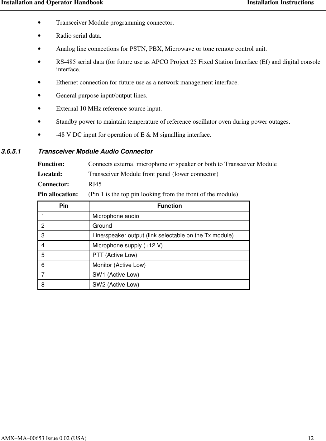 Installation and Operator Handbook    Installation Instructions AMX&ndash;MA&ndash;00653 Issue 0.02 (USA)    12 &bull;  Transceiver Module programming connector.  &bull;  Radio serial data.   &bull;  Analog line connections for PSTN, PBX, Microwave or tone remote control unit.   &bull;  RS-485 serial data (for future use as APCO Project 25 Fixed Station Interface (Ef) and digital console interface.   &bull;  Ethernet connection for future use as a network management interface.  &bull;  General purpose input/output lines.   &bull;  External 10 MHz reference source input. &bull;  Standby power to maintain temperature of reference oscillator oven during power outages.   &bull;  -48 V DC input for operation of E &amp; M signalling interface. 3.6.5.1  Transceiver Module Audio Connector Function:  Connects external microphone or speaker or both to Transceiver Module Located:  Transceiver Module front panel (lower connector) Connector: RJ45 Pin allocation:  (Pin 1 is the top pin looking from the front of the module) Pin Function 1 Microphone audio 2 Ground 3  Line/speaker output (link selectable on the Tx module) 4  Microphone supply (+12 V) 5  PTT (Active Low) 6  Monitor (Active Low) 7  SW1 (Active Low) 8  SW2 (Active Low)  