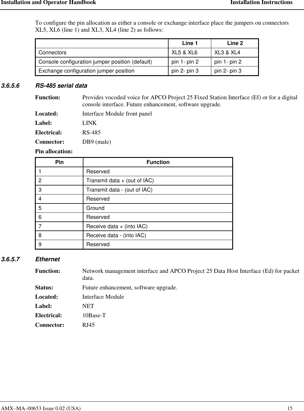 Installation and Operator Handbook    Installation Instructions AMX&ndash;MA&ndash;00653 Issue 0.02 (USA)    15 To configure the pin allocation as either a console or exchange interface place the jumpers on connectors XL5, XL6 (line 1) and XL3, XL4 (line 2) as follows:   Line 1  Line 2 Connectors  XL5 &amp; XL6  XL3 &amp; XL4 Console configuration jumper position (default)  pin 1- pin 2  pin 1- pin 2 Exchange configuration jumper position  pin 2- pin 3  pin 2- pin 3 3.6.5.6  RS-485 serial data  Function:  Provides vocoded voice for APCO Project 25 Fixed Station Interface (Ef) or for a digital console interface. Future enhancement, software upgrade.   Located:  Interface Module front panel Label: LINK Electrical: RS-485 Connector: DB9 (male) Pin allocation:   Pin Function 1 Reserved 2  Transmit data + (out of IAC) 3  Transmit data - (out of IAC) 4 Reserved 5 Ground 6 Reserved 7  Receive data + (into IAC) 8  Receive data - (into IAC) 9 Reserved 3.6.5.7 Ethernet Function:  Network management interface and APCO Project 25 Data Host Interface (Ed) for packet data.   Status:  Future enhancement, software upgrade.   Located: Interface Module Label: NET Electrical: 10Base-T Connector: RJ45  