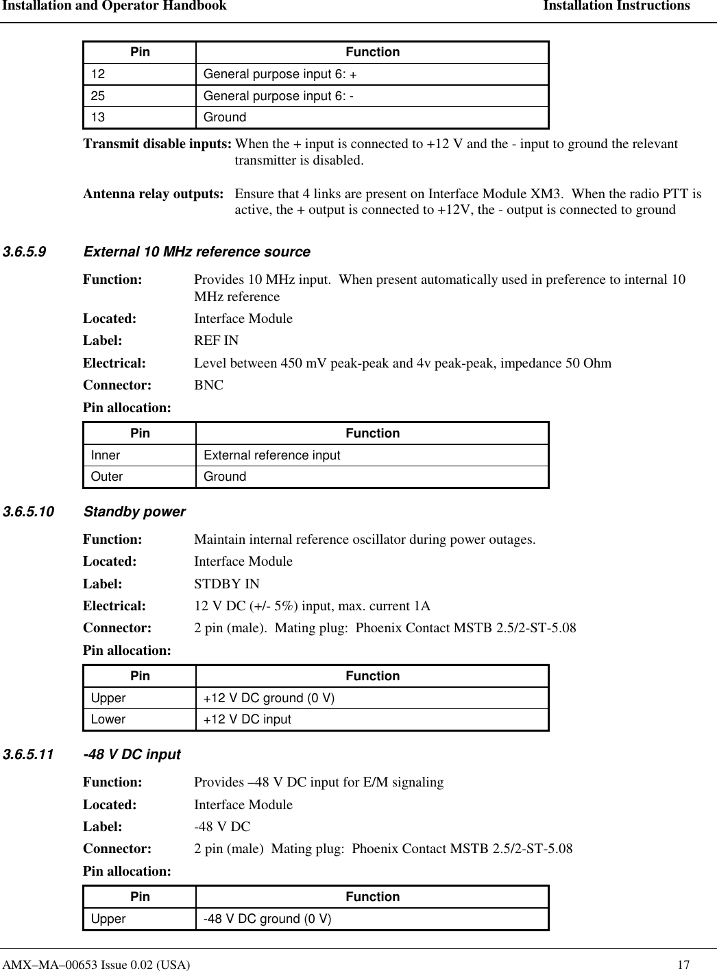Installation and Operator Handbook    Installation Instructions AMX&ndash;MA&ndash;00653 Issue 0.02 (USA)    17 Pin Function 12  General purpose input 6: + 25  General purpose input 6: - 13 Ground Transmit disable inputs: When the + input is connected to +12 V and the - input to ground the relevant transmitter is disabled.  Antenna relay outputs:  Ensure that 4 links are present on Interface Module XM3.  When the radio PTT is active, the + output is connected to +12V, the - output is connected to ground 3.6.5.9  External 10 MHz reference source Function:  Provides 10 MHz input.  When present automatically used in preference to internal 10 MHz reference Located: Interface Module Label: REF IN Electrical:  Level between 450 mV peak-peak and 4v peak-peak, impedance 50 Ohm  Connector: BNC Pin allocation:   Pin Function Inner  External reference input Outer Ground 3.6.5.10 Standby power Function:  Maintain internal reference oscillator during power outages. Located: Interface Module Label: STDBY IN Electrical:  12 V DC (+/- 5%) input, max. current 1A Connector:  2 pin (male).  Mating plug:  Phoenix Contact MSTB 2.5/2-ST-5.08 Pin allocation:   Pin Function Upper  +12 V DC ground (0 V) Lower  +12 V DC input 3.6.5.11  -48 V DC input  Function:  Provides &ndash;48 V DC input for E/M signaling Located: Interface Module Label:  -48 V DC Connector:  2 pin (male)  Mating plug:  Phoenix Contact MSTB 2.5/2-ST-5.08 Pin allocation:   Pin Function Upper  -48 V DC ground (0 V) 