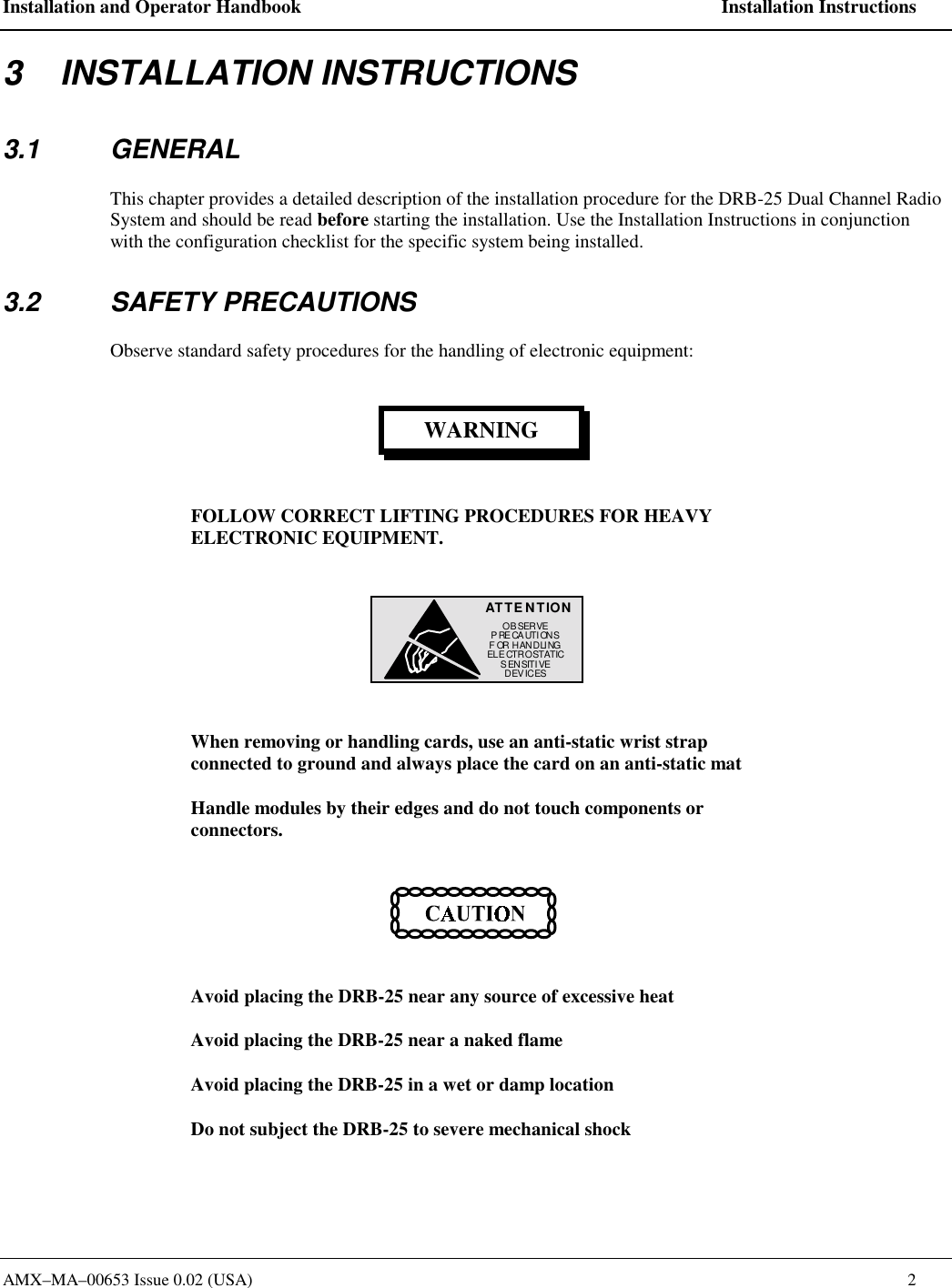 Installation and Operator Handbook    Installation Instructions AMX&ndash;MA&ndash;00653 Issue 0.02 (USA)    2 3    INSTALLATION INSTRUCTIONS 3.1 GENERAL This chapter provides a detailed description of the installation procedure for the DRB-25 Dual Channel Radio System and should be read before starting the installation. Use the Installation Instructions in conjunction with the configuration checklist for the specific system being installed.  3.2 SAFETY PRECAUTIONS Observe standard safety procedures for the handling of electronic equipment: WARNING FOLLOW CORRECT LIFTING PROCEDURES FOR HEAVY ELECTRONIC EQUIPMENT. ATTE N TIONOB SER VEPRECAUTIONSFOR HANDLINGELE CTROSTATICSENSITIVEDEVICES  When removing or handling cards, use an anti-static wrist strap connected to ground and always place the card on an anti-static mat Handle modules by their edges and do not touch components or connectors.  Avoid placing the DRB-25 near any source of excessive heat Avoid placing the DRB-25 near a naked flame Avoid placing the DRB-25 in a wet or damp location Do not subject the DRB-25 to severe mechanical shock 