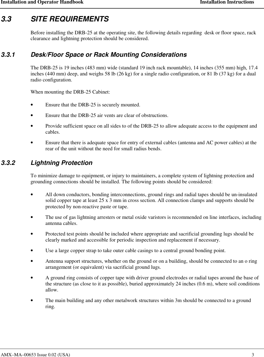 Installation and Operator Handbook    Installation Instructions AMX&ndash;MA&ndash;00653 Issue 0.02 (USA)    3 3.3 SITE REQUIREMENTS Before installing the DRB-25 at the operating site, the following details regarding  desk or floor space, rack clearance and lightning protection should be considered. 3.3.1  Desk/Floor Space or Rack Mounting Considerations The DRB-25 is 19 inches (483 mm) wide (standard 19 inch rack mountable), 14 inches (355 mm) high, 17.4 inches (440 mm) deep, and weighs 58 lb (26 kg) for a single radio configuration, or 81 lb (37 kg) for a dual radio configuration. When mounting the DRB-25 Cabinet:  &bull;  Ensure that the DRB-25 is securely mounted. &bull;  Ensure that the DRB-25 air vents are clear of obstructions. &bull;  Provide sufficient space on all sides to of the DRB-25 to allow adequate access to the equipment and cables. &bull;  Ensure that there is adequate space for entry of external cables (antenna and AC power cables) at the rear of the unit without the need for small radius bends. 3.3.2 Lightning Protection To minimize damage to equipment, or injury to maintainers, a complete system of lightning protection and grounding connections should be installed. The following points should be considered: &bull;  All down conductors, bonding interconnections, ground rings and radial tapes should be un-insulated solid copper tape at least 25 x 3 mm in cross section. All connection clamps and supports should be protected by non-reactive paste or tape. &bull;  The use of gas lightning arresters or metal oxide varistors is recommended on line interfaces, including antenna cables. &bull;  Protected test points should be included where appropriate and sacrificial grounding lugs should be clearly marked and accessible for periodic inspection and replacement if necessary. &bull;  Use a large copper strap to take outer cable casings to a central ground bonding point. &bull;  Antenna support structures, whether on the ground or on a building, should be connected to an o ring arrangement (or equivalent) via sacrificial ground lugs. &bull;  A ground ring consists of copper tape with driver ground electrodes or radial tapes around the base of the structure (as close to it as possible), buried approximately 24 inches (0.6 m), where soil conditions allow. &bull;  The main building and any other metalwork structures within 3m should be connected to a ground ring. 