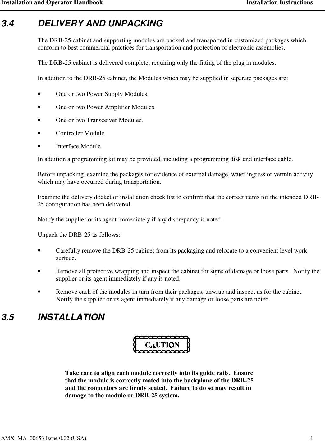 Installation and Operator Handbook    Installation Instructions AMX&ndash;MA&ndash;00653 Issue 0.02 (USA)    4 3.4  DELIVERY AND UNPACKING The DRB-25 cabinet and supporting modules are packed and transported in customized packages which conform to best commercial practices for transportation and protection of electronic assemblies.   The DRB-25 cabinet is delivered complete, requiring only the fitting of the plug in modules. In addition to the DRB-25 cabinet, the Modules which may be supplied in separate packages are: &bull;  One or two Power Supply Modules. &bull;  One or two Power Amplifier Modules. &bull;  One or two Transceiver Modules. &bull;  Controller Module. &bull;  Interface Module. In addition a programming kit may be provided, including a programming disk and interface cable. Before unpacking, examine the packages for evidence of external damage, water ingress or vermin activity which may have occurred during transportation. Examine the delivery docket or installation check list to confirm that the correct items for the intended DRB-25 configuration has been delivered.   Notify the supplier or its agent immediately if any discrepancy is noted. Unpack the DRB-25 as follows: &bull;  Carefully remove the DRB-25 cabinet from its packaging and relocate to a convenient level work surface. &bull;  Remove all protective wrapping and inspect the cabinet for signs of damage or loose parts.  Notify the supplier or its agent immediately if any is noted. &bull;  Remove each of the modules in turn from their packages, unwrap and inspect as for the cabinet.  Notify the supplier or its agent immediately if any damage or loose parts are noted. 3.5 INSTALLATION  Take care to align each module correctly into its guide rails.  Ensure that the module is correctly mated into the backplane of the DRB-25 and the connectors are firmly seated.  Failure to do so may result in damage to the module or DRB-25 system. 
