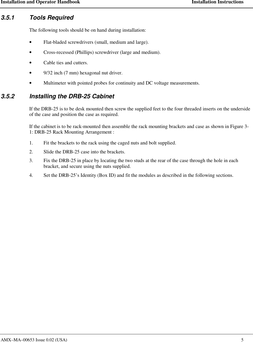 Installation and Operator Handbook    Installation Instructions AMX&ndash;MA&ndash;00653 Issue 0.02 (USA)    5 3.5.1 Tools Required The following tools should be on hand during installation: &bull;  Flat-bladed screwdrivers (small, medium and large). &bull;  Cross-recessed (Phillips) screwdriver (large and medium). &bull;  Cable ties and cutters. &bull;  9/32 inch (7 mm) hexagonal nut driver. &bull;  Multimeter with pointed probes for continuity and DC voltage measurements. 3.5.2  Installing the DRB-25 Cabinet If the DRB-25 is to be desk mounted then screw the supplied feet to the four threaded inserts on the underside of the case and position the case as required.  If the cabinet is to be rack-mounted then assemble the rack mounting brackets and case as shown in Figure 3-1: DRB-25 Rack Mounting Arrangement :   1.  Fit the brackets to the rack using the caged nuts and bolt supplied. 2.  Slide the DRB-25 case into the brackets. 3.  Fix the DRB-25 in place by locating the two studs at the rear of the case through the hole in each bracket, and secure using the nuts supplied.  4.  Set the DRB-25&rsquo;s Identity (Box ID) and fit the modules as described in the following sections.  