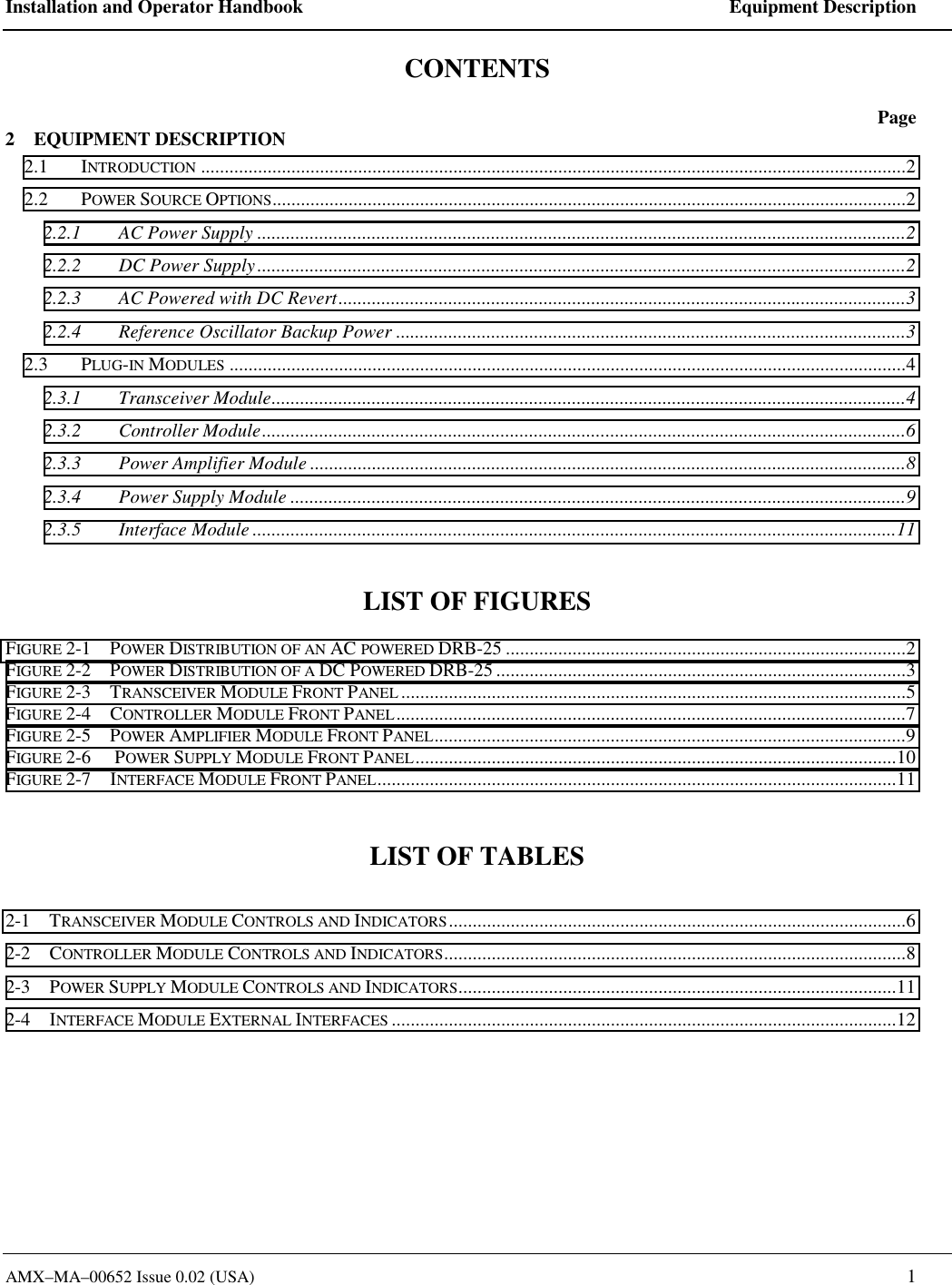 Installation and Operator Handbook    Equipment Description AMX&ndash;MA&ndash;00652 Issue 0.02 (USA)   1 CONTENTS  Page 2    EQUIPMENT DESCRIPTION 2.1 INTRODUCTION ....................................................................................................................................................2 2.2 POWER SOURCE OPTIONS.....................................................................................................................................2 2.2.1  AC Power Supply ........................................................................................................................................2 2.2.2  DC Power Supply........................................................................................................................................2 2.2.3  AC Powered with DC Revert.......................................................................................................................3 2.2.4  Reference Oscillator Backup Power ...........................................................................................................3 2.3 PLUG-IN MODULES ..............................................................................................................................................4 2.3.1 Transceiver Module.....................................................................................................................................4 2.3.2 Controller Module.......................................................................................................................................6 2.3.3  Power Amplifier Module .............................................................................................................................8 2.3.4  Power Supply Module .................................................................................................................................9 2.3.5 Interface Module .......................................................................................................................................11  LIST OF FIGURES  FIGURE 2-1    POWER DISTRIBUTION OF AN AC POWERED DRB-25 ....................................................................................2 FIGURE 2-2    POWER DISTRIBUTION OF A DC POWERED DRB-25......................................................................................3 FIGURE 2-3    TRANSCEIVER MODULE FRONT PANEL ..........................................................................................................5 FIGURE 2-4    CONTROLLER MODULE FRONT PANEL...........................................................................................................7 FIGURE 2-5    POWER AMPLIFIER MODULE FRONT PANEL...................................................................................................9 FIGURE 2-6     POWER SUPPLY MODULE FRONT PANEL.....................................................................................................10 FIGURE 2-7    INTERFACE MODULE FRONT PANEL.............................................................................................................11  LIST OF TABLES  2-1    TRANSCEIVER MODULE CONTROLS AND INDICATORS................................................................................................6 2-2    CONTROLLER MODULE CONTROLS AND INDICATORS.................................................................................................8 2-3    POWER SUPPLY MODULE CONTROLS AND INDICATORS............................................................................................11 2-4    INTERFACE MODULE EXTERNAL INTERFACES ..........................................................................................................12  