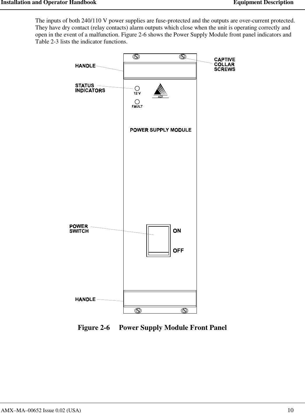 Installation and Operator Handbook    Equipment Description AMX&ndash;MA&ndash;00652 Issue 0.02 (USA)   10 The inputs of both 240/110 V power supplies are fuse-protected and the outputs are over-current protected.  They have dry contact (relay contacts) alarm outputs which close when the unit is operating correctly and open in the event of a malfunction. Figure 2-6 shows the Power Supply Module front panel indicators and Table 2-3 lists the indicator functions.  Figure 2-6     Power Supply Module Front Panel 