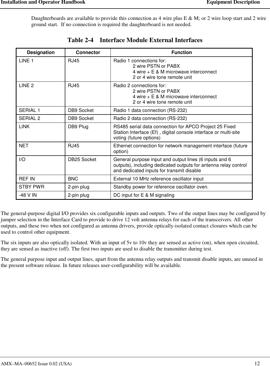 Installation and Operator Handbook    Equipment Description AMX&ndash;MA&ndash;00652 Issue 0.02 (USA)   12 Daughterboards are available to provide this connection as 4 wire plus E &amp; M; or 2 wire loop start and 2 wire ground start.  If no connection is required the daughterboard is not needed. Table 2-4    Interface Module External Interfaces Designation Connector  Function LINE 1  RJ45  Radio 1 connections for:   2 wire PSTN or PABX    4 wire + E &amp; M microwave interconnect    2 or 4 wire tone remote unit LINE 2  RJ45  Radio 2 connections for:    2 wire PSTN or PABX    4 wire + E &amp; M microwave interconnect    2 or 4 wire tone remote unit SERIAL 1  DB9 Socket  Radio 1 data connection (RS-232) SERIAL 2  DB9 Socket  Radio 2 data connection (RS-232) LINK  DB9 Plug  RS485 serial data connection for APCO Project 25 Fixed Station Interface (Ef) , digital console interface or multi-site voting (future options) NET  RJ45  Ethernet connection for network management interface (future option) I/O  DB25 Socket  General purpose input and output lines (6 inputs and 6 outputs), including dedicated outputs for antenna relay control and dedicated inputs for transmit disable REF IN  BNC  External 10 MHz reference oscillator input STBY PWR  2-pin plug  Standby power for reference oscillator oven. -48 V IN  2-pin plug  DC input for E &amp; M signaling  The general-purpose digital I/O provides six configurable inputs and outputs. Two of the output lines may be configured by jumper selection in the Interface Card to provide to drive 12 volt antenna relays for each of the transceivers. All other outputs, and these two when not configured as antenna drivers, provide optically-isolated contact closures which can be used to control other equipment.  The six inputs are also optically isolated. With an input of 5v to 10v they are sensed as active (on), when open circuited, they are sensed as inactive (off). The first two inputs are used to disable the transmitter during test. The general purpose input and output lines, apart from the antenna relay outputs and transmit disable inputs, are unused in the present software release. In future releases user-configurability will be available. 