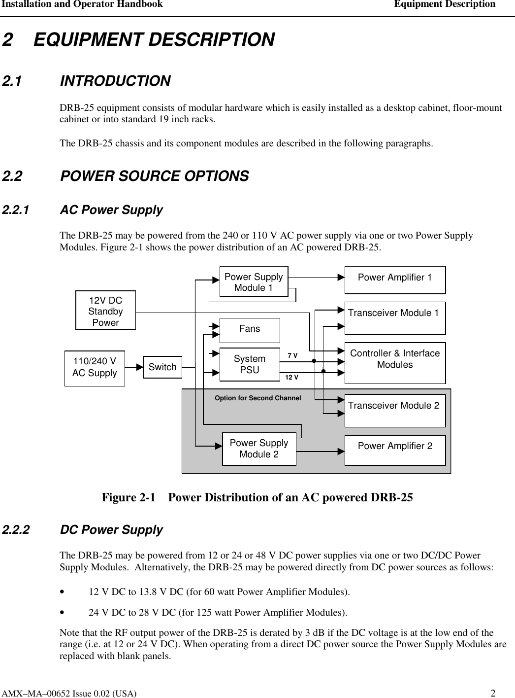 Installation and Operator Handbook    Equipment Description AMX&ndash;MA&ndash;00652 Issue 0.02 (USA)   2 2    EQUIPMENT DESCRIPTION 2.1 INTRODUCTION DRB-25 equipment consists of modular hardware which is easily installed as a desktop cabinet, floor-mount cabinet or into standard 19 inch racks. The DRB-25 chassis and its component modules are described in the following paragraphs. 2.2  POWER SOURCE OPTIONS 2.2.1  AC Power Supply The DRB-25 may be powered from the 240 or 110 V AC power supply via one or two Power Supply Modules. Figure 2-1 shows the power distribution of an AC powered DRB-25. 7 V12 VOption for Second Channel12V DCStandbyPower110/240 VAC Supply SwitchPower SupplyModule 1SystemPSUFansPower SupplyModule 2 Power Amplifier 2Power Amplifier 1Transceiver Module 1Transceiver Module 2Controller &amp; InterfaceModules Figure 2-1    Power Distribution of an AC powered DRB-25 2.2.2  DC Power Supply The DRB-25 may be powered from 12 or 24 or 48 V DC power supplies via one or two DC/DC Power Supply Modules.  Alternatively, the DRB-25 may be powered directly from DC power sources as follows: &bull;  12 V DC to 13.8 V DC (for 60 watt Power Amplifier Modules). &bull;  24 V DC to 28 V DC (for 125 watt Power Amplifier Modules). Note that the RF output power of the DRB-25 is derated by 3 dB if the DC voltage is at the low end of the range (i.e. at 12 or 24 V DC). When operating from a direct DC power source the Power Supply Modules are replaced with blank panels.   
