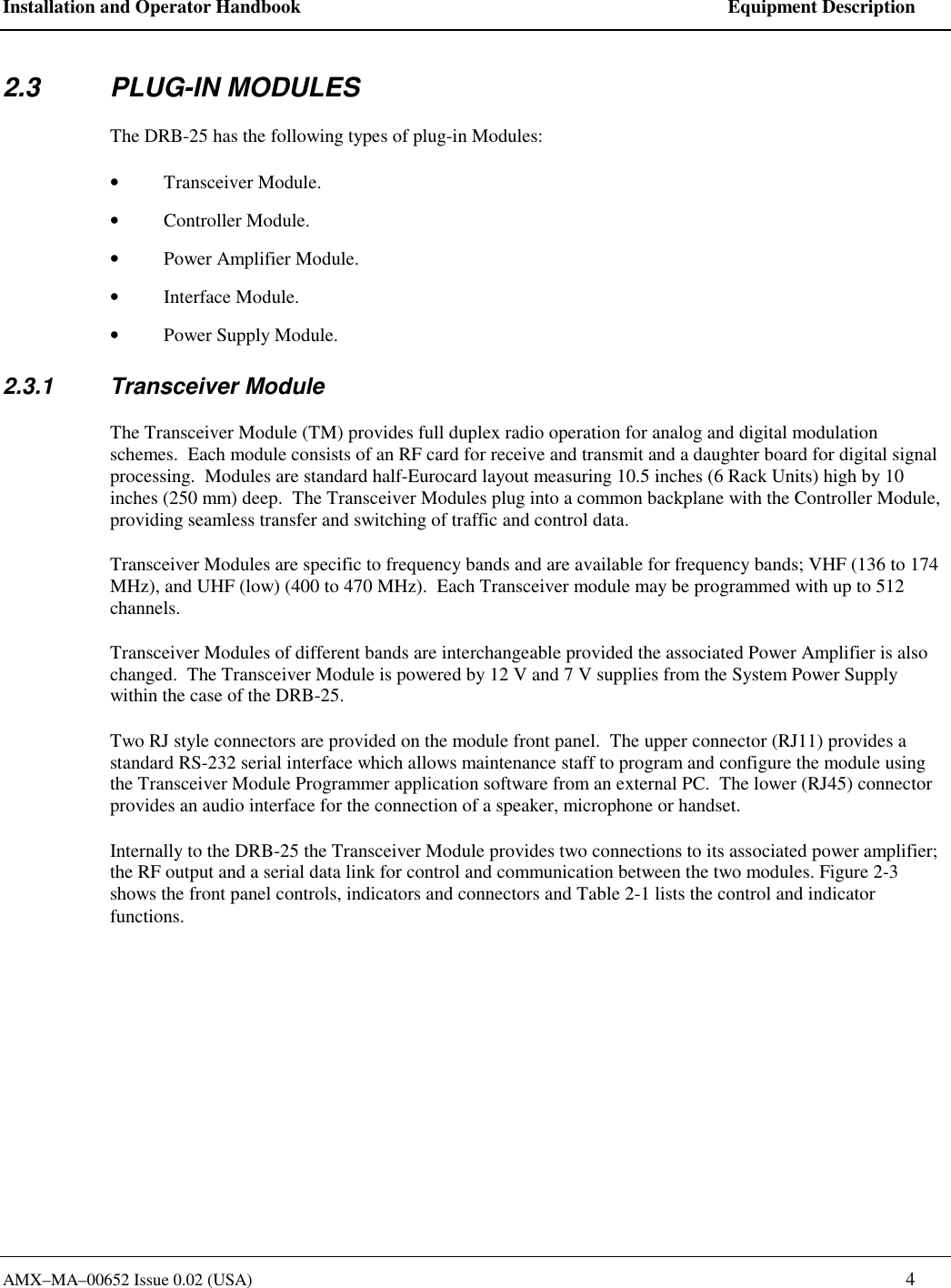 Installation and Operator Handbook    Equipment Description AMX&ndash;MA&ndash;00652 Issue 0.02 (USA)   4 2.3 PLUG-IN MODULES The DRB-25 has the following types of plug-in Modules: &bull;  Transceiver Module. &bull;  Controller Module. &bull;  Power Amplifier Module. &bull;  Interface Module. &bull;  Power Supply Module. 2.3.1 Transceiver Module The Transceiver Module (TM) provides full duplex radio operation for analog and digital modulation schemes.  Each module consists of an RF card for receive and transmit and a daughter board for digital signal processing.  Modules are standard half-Eurocard layout measuring 10.5 inches (6 Rack Units) high by 10 inches (250 mm) deep.  The Transceiver Modules plug into a common backplane with the Controller Module, providing seamless transfer and switching of traffic and control data. Transceiver Modules are specific to frequency bands and are available for frequency bands; VHF (136 to 174 MHz), and UHF (low) (400 to 470 MHz).  Each Transceiver module may be programmed with up to 512 channels.   Transceiver Modules of different bands are interchangeable provided the associated Power Amplifier is also changed.  The Transceiver Module is powered by 12 V and 7 V supplies from the System Power Supply within the case of the DRB-25. Two RJ style connectors are provided on the module front panel.  The upper connector (RJ11) provides a standard RS-232 serial interface which allows maintenance staff to program and configure the module using the Transceiver Module Programmer application software from an external PC.  The lower (RJ45) connector provides an audio interface for the connection of a speaker, microphone or handset.  Internally to the DRB-25 the Transceiver Module provides two connections to its associated power amplifier; the RF output and a serial data link for control and communication between the two modules. Figure 2-3 shows the front panel controls, indicators and connectors and Table 2-1 lists the control and indicator functions. 