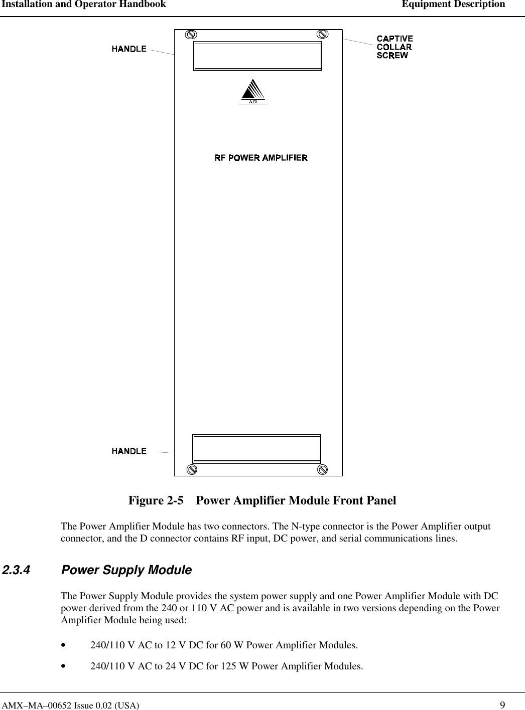 Installation and Operator Handbook    Equipment Description AMX&ndash;MA&ndash;00652 Issue 0.02 (USA)   9  Figure 2-5    Power Amplifier Module Front Panel The Power Amplifier Module has two connectors. The N-type connector is the Power Amplifier output connector, and the D connector contains RF input, DC power, and serial communications lines. 2.3.4  Power Supply Module The Power Supply Module provides the system power supply and one Power Amplifier Module with DC power derived from the 240 or 110 V AC power and is available in two versions depending on the Power Amplifier Module being used: &bull;  240/110 V AC to 12 V DC for 60 W Power Amplifier Modules. &bull;  240/110 V AC to 24 V DC for 125 W Power Amplifier Modules. 