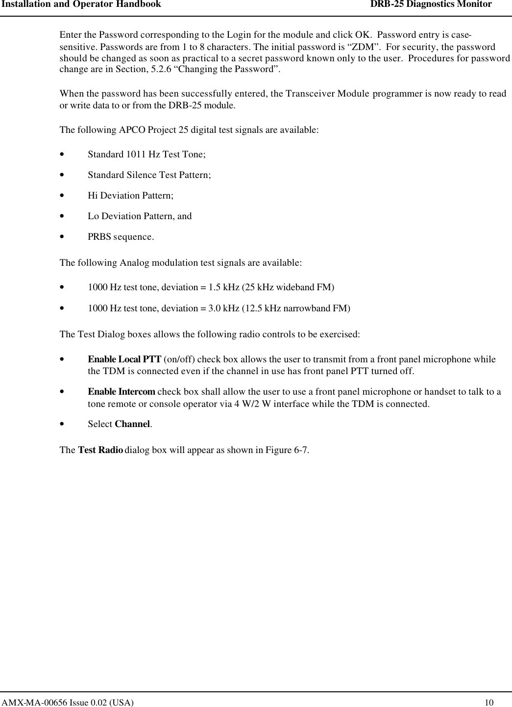 Installation and Operator Handbook    DRB-25 Diagnostics Monitor AMX-MA-00656 Issue 0.02 (USA)  10 Enter the Password corresponding to the Login for the module and click OK.  Password entry is case-sensitive. Passwords are from 1 to 8 characters. The initial password is &ldquo;ZDM&rdquo;.  For security, the password should be changed as soon as practical to a secret password known only to the user.  Procedures for password change are in Section, 5.2.6 &ldquo;Changing the Password&rdquo;. When the password has been successfully entered, the Transceiver Module programmer is now ready to read or write data to or from the DRB-25 module. The following APCO Project 25 digital test signals are available: &bull; Standard 1011 Hz Test Tone; &bull; Standard Silence Test Pattern; &bull; Hi Deviation Pattern; &bull; Lo Deviation Pattern, and &bull; PRBS sequence. The following Analog modulation test signals are available: &bull; 1000 Hz test tone, deviation = 1.5 kHz (25 kHz wideband FM) &bull; 1000 Hz test tone, deviation = 3.0 kHz (12.5 kHz narrowband FM) The Test Dialog boxes allows the following radio controls to be exercised: &bull; Enable Local PTT (on/off) check box allows the user to transmit from a front panel microphone while the TDM is connected even if the channel in use has front panel PTT turned off. &bull; Enable Intercom check box shall allow the user to use a front panel microphone or handset to talk to a tone remote or console operator via 4 W/2 W interface while the TDM is connected. &bull; Select Channel. The Test Radio dialog box will appear as shown in Figure 6-7. 