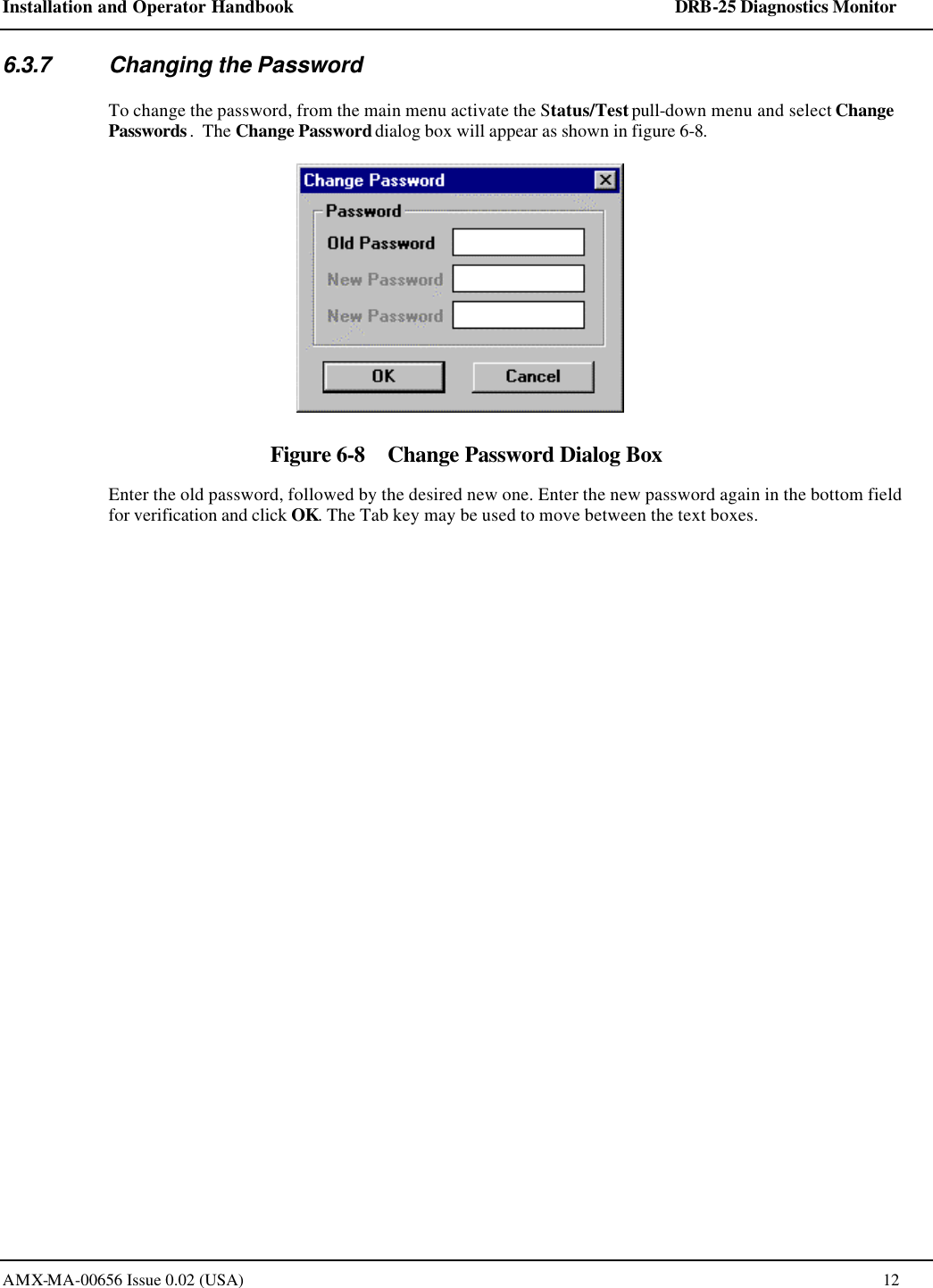 Installation and Operator Handbook    DRB-25 Diagnostics Monitor AMX-MA-00656 Issue 0.02 (USA)  12 6.3.7 Changing the Password To change the password, from the main menu activate the Status/Test pull-down menu and select Change Passwords.  The Change Password dialog box will appear as shown in figure 6-8.  Figure 6-8    Change Password Dialog Box Enter the old password, followed by the desired new one. Enter the new password again in the bottom field for verification and click OK. The Tab key may be used to move between the text boxes.  