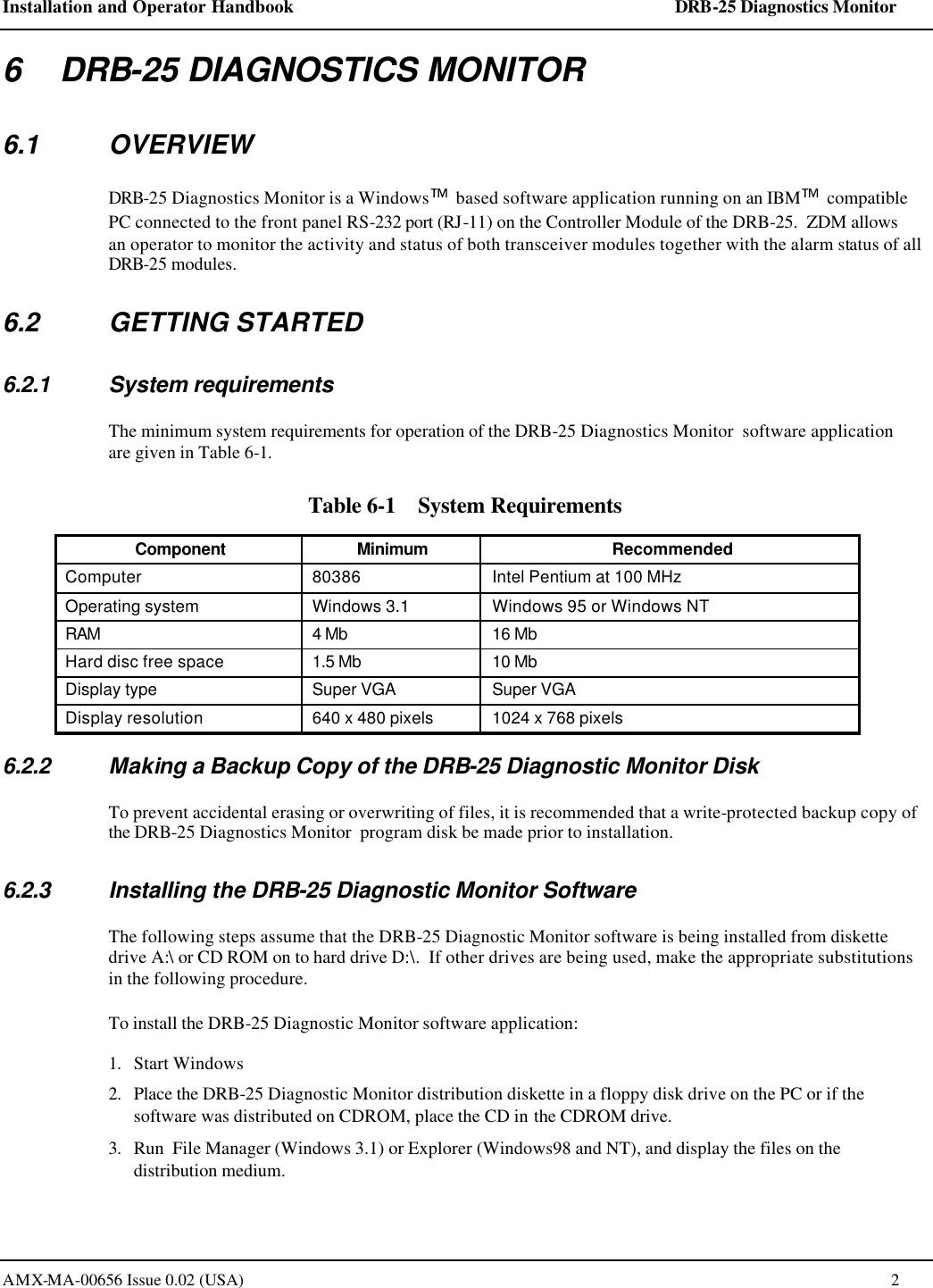 Installation and Operator Handbook    DRB-25 Diagnostics Monitor AMX-MA-00656 Issue 0.02 (USA)  2 6    DRB-25 DIAGNOSTICS MONITOR 6.1 OVERVIEW DRB-25 Diagnostics Monitor is a Windows based software application running on an IBM compatible PC connected to the front panel RS-232 port (RJ-11) on the Controller Module of the DRB-25.  ZDM allows an operator to monitor the activity and status of both transceiver modules together with the alarm status of all DRB-25 modules.   6.2 GETTING STARTED 6.2.1 System requirements The minimum system requirements for operation of the DRB-25 Diagnostics Monitor  software application are given in Table 6-1. Table 6-1    System Requirements Component Minimum Recommended Computer 80386 Intel Pentium at 100 MHz Operating system Windows 3.1 Windows 95 or Windows NT RAM 4 Mb 16 Mb Hard disc free space 1.5 Mb 10 Mb Display type Super VGA Super VGA Display resolution 640 x 480 pixels 1024 x 768 pixels 6.2.2 Making a Backup Copy of the DRB-25 Diagnostic Monitor Disk To prevent accidental erasing or overwriting of files, it is recommended that a write-protected backup copy of the DRB-25 Diagnostics Monitor  program disk be made prior to installation. 6.2.3 Installing the DRB-25 Diagnostic Monitor Software The following steps assume that the DRB-25 Diagnostic Monitor software is being installed from diskette drive A:\ or CD ROM on to hard drive D:\.  If other drives are being used, make the appropriate substitutions in the following procedure. To install the DRB-25 Diagnostic Monitor software application: 1. Start Windows 2. Place the DRB-25 Diagnostic Monitor distribution diskette in a floppy disk drive on the PC or if the software was distributed on CDROM, place the CD in the CDROM drive.  3. Run  File Manager (Windows 3.1) or Explorer (Windows98 and NT), and display the files on the distribution medium.  