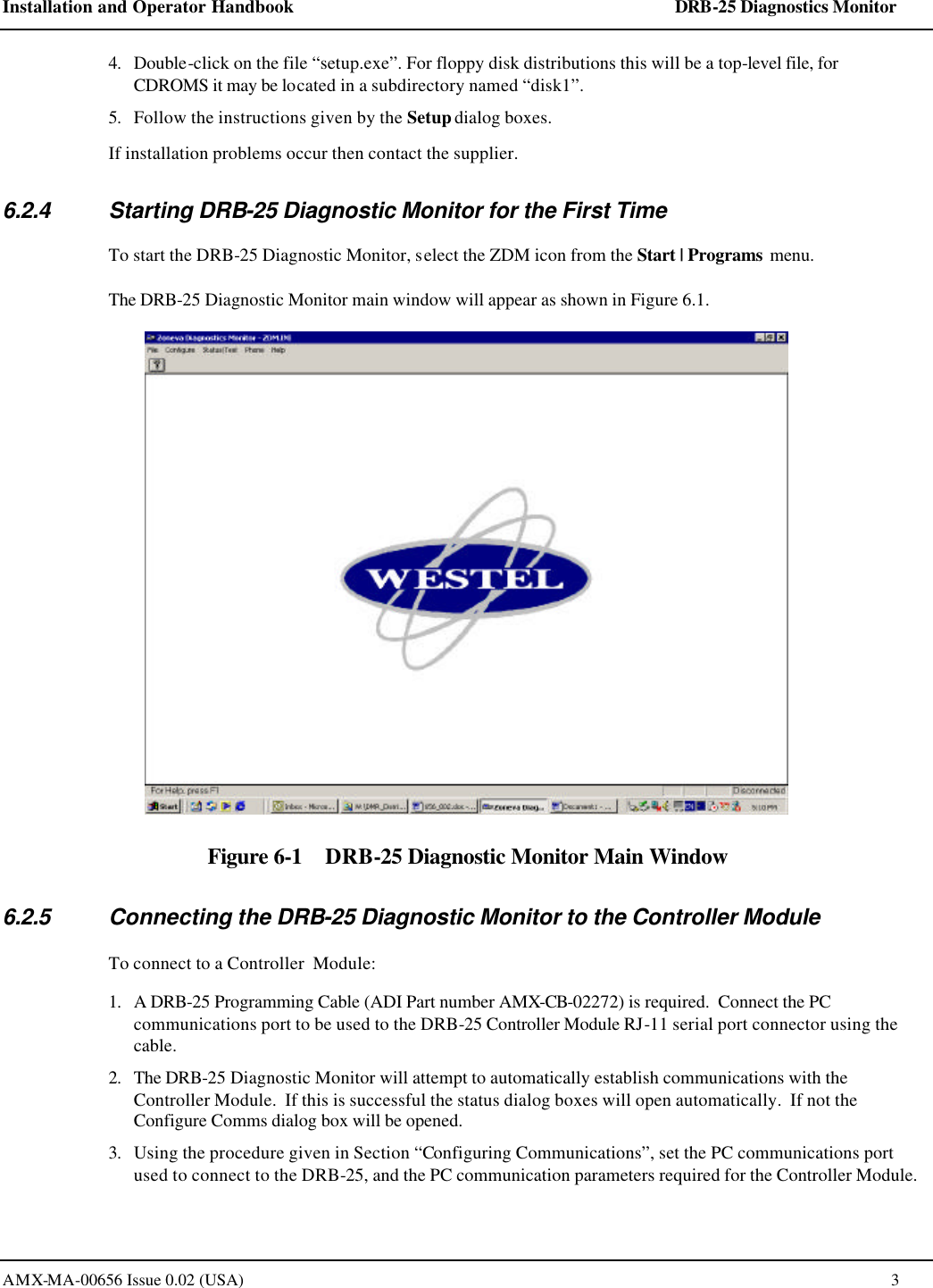Installation and Operator Handbook    DRB-25 Diagnostics Monitor AMX-MA-00656 Issue 0.02 (USA)  3 4. Double-click on the file &ldquo;setup.exe&rdquo;. For floppy disk distributions this will be a top-level file, for CDROMS it may be located in a subdirectory named &ldquo;disk1&rdquo;. 5. Follow the instructions given by the Setup dialog boxes.  If installation problems occur then contact the supplier. 6.2.4 Starting DRB-25 Diagnostic Monitor for the First Time To start the DRB-25 Diagnostic Monitor, select the ZDM icon from the Start | Programs menu.  The DRB-25 Diagnostic Monitor main window will appear as shown in Figure 6.1.  Figure 6-1    DRB-25 Diagnostic Monitor Main Window 6.2.5 Connecting the DRB-25 Diagnostic Monitor to the Controller Module To connect to a Controller  Module: 1. A DRB-25 Programming Cable (ADI Part number AMX-CB-02272) is required.  Connect the PC communications port to be used to the DRB-25 Controller Module RJ-11 serial port connector using the cable. 2. The DRB-25 Diagnostic Monitor will attempt to automatically establish communications with the Controller Module.  If this is successful the status dialog boxes will open automatically.  If not the Configure Comms dialog box will be opened.   3. Using the procedure given in Section &ldquo;Configuring Communications&rdquo;, set the PC communications port used to connect to the DRB-25, and the PC communication parameters required for the Controller Module. 
