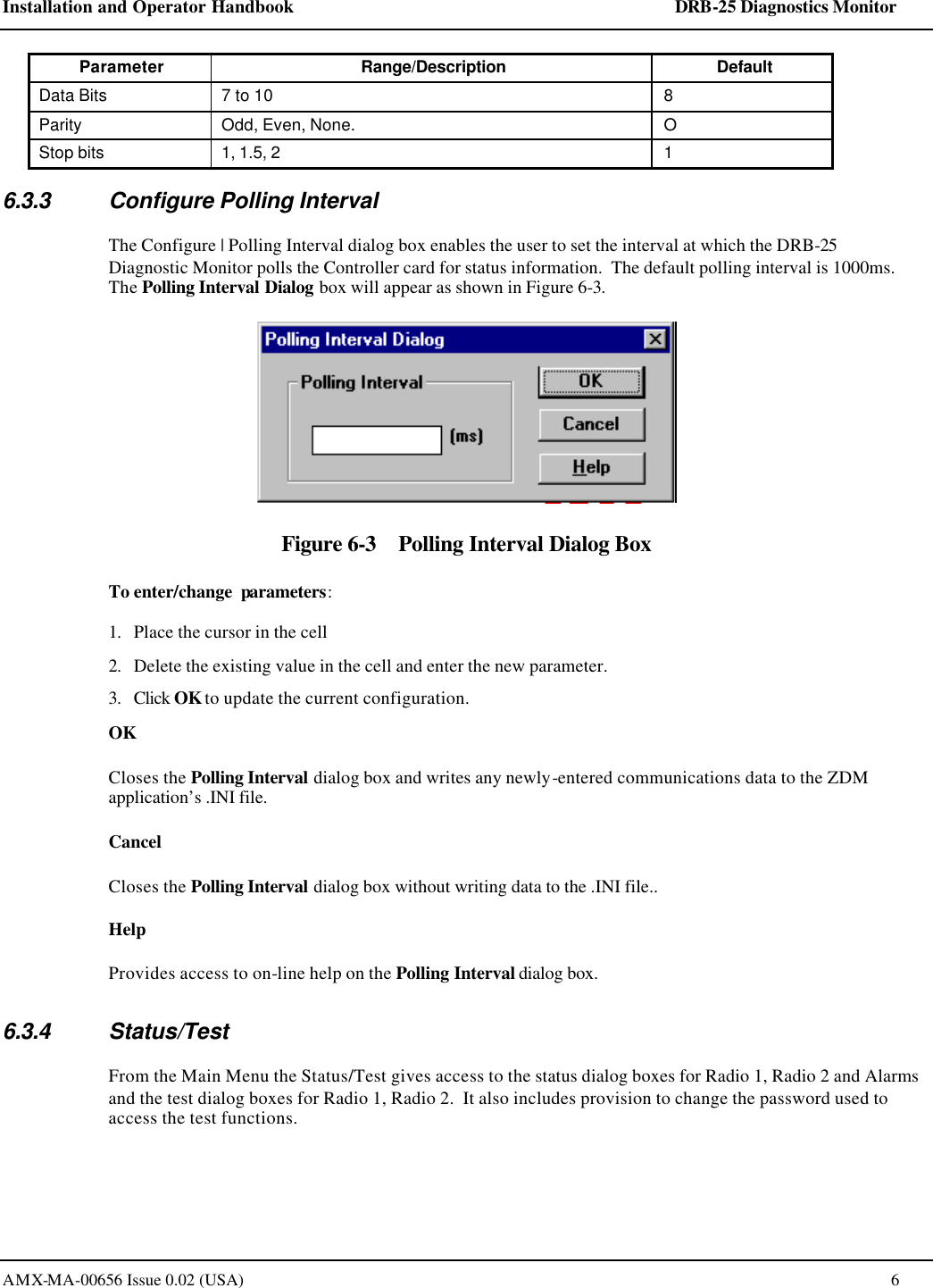 Installation and Operator Handbook    DRB-25 Diagnostics Monitor AMX-MA-00656 Issue 0.02 (USA)  6 Parameter Range/Description Default Data Bits 7 to 10 8 Parity Odd, Even, None. O Stop bits 1, 1.5, 2 1 6.3.3 Configure Polling Interval The Configure | Polling Interval dialog box enables the user to set the interval at which the DRB-25 Diagnostic Monitor polls the Controller card for status information.  The default polling interval is 1000ms. The Polling Interval Dialog box will appear as shown in Figure 6-3.  Figure 6-3    Polling Interval Dialog Box To enter/change  parameters: 1. Place the cursor in the cell 2. Delete the existing value in the cell and enter the new parameter. 3. Click OK to update the current configuration.  OK Closes the Polling Interval dialog box and writes any newly-entered communications data to the ZDM application&rsquo;s .INI file.  Cancel Closes the Polling Interval dialog box without writing data to the .INI file.. Help Provides access to on-line help on the Polling Interval dialog box. 6.3.4 Status/Test From the Main Menu the Status/Test gives access to the status dialog boxes for Radio 1, Radio 2 and Alarms and the test dialog boxes for Radio 1, Radio 2.  It also includes provision to change the password used to access the test functions.     