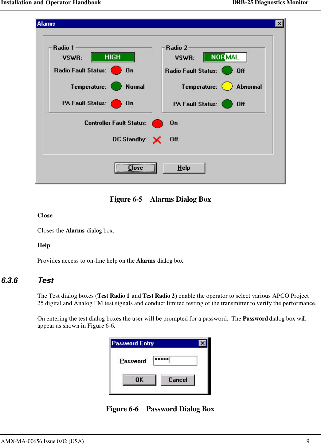 Installation and Operator Handbook    DRB-25 Diagnostics Monitor AMX-MA-00656 Issue 0.02 (USA)  9  Figure 6-5    Alarms Dialog Box Close Closes the Alarms dialog box. Help Provides access to on-line help on the Alarms dialog box. 6.3.6 Test The Test dialog boxes (Test Radio 1 and Test Radio 2) enable the operator to select various APCO Project 25 digital and Analog FM test signals and conduct limited testing of the transmitter to verify the performance.   On entering the test dialog boxes the user will be prompted for a password.  The Password dialog box will appear as shown in Figure 6-6.  Figure 6-6    Password Dialog Box 