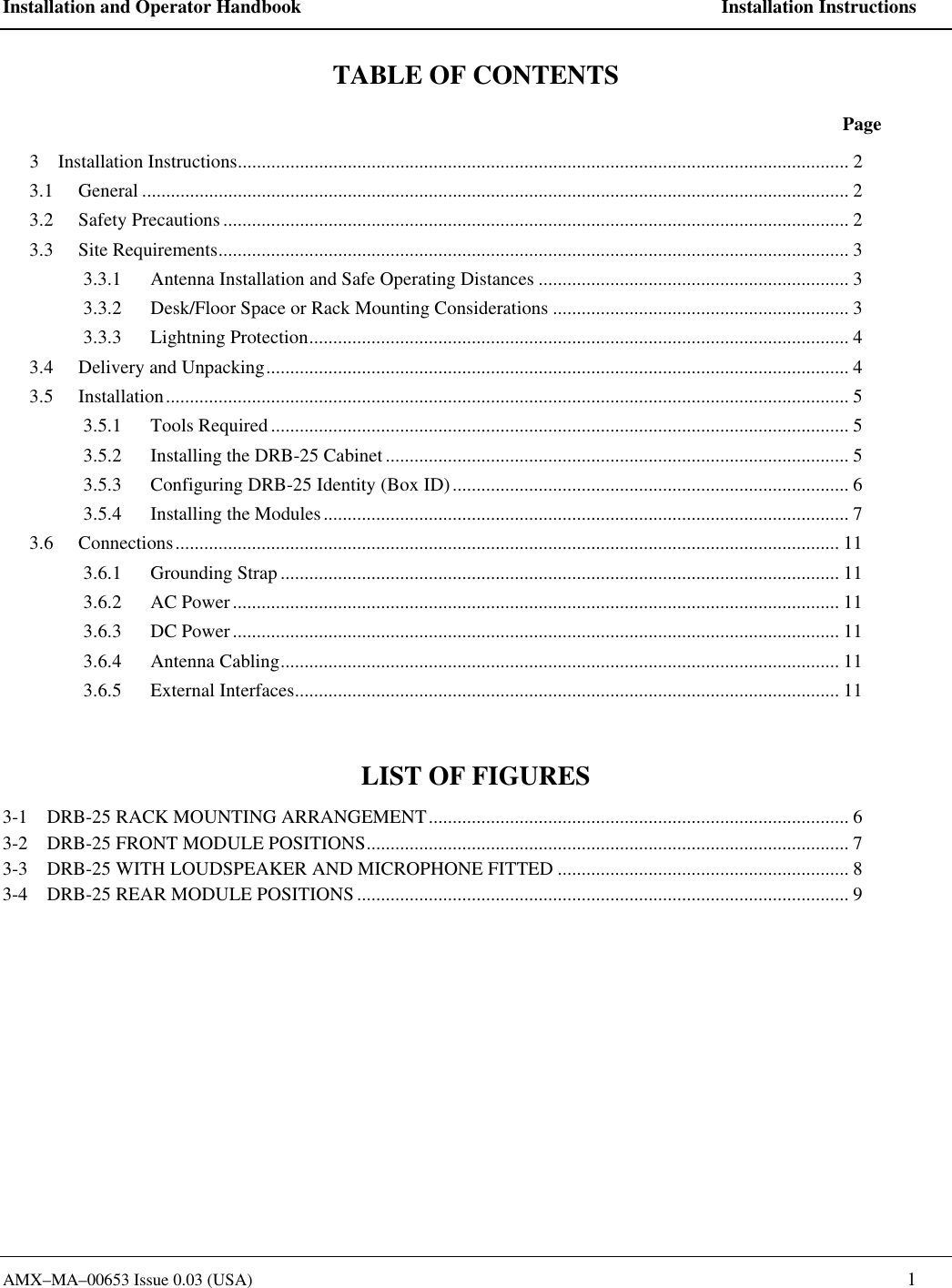 Installation and Operator Handbook    Installation Instructions AMX&ndash;MA&ndash;00653 Issue 0.03 (USA)    1 TABLE OF CONTENTS  Page 3    Installation Instructions................................................................................................................................ 2 3.1 General .................................................................................................................................................... 2 3.2 Safety Precautions................................................................................................................................... 2 3.3 Site Requirements.................................................................................................................................... 3 3.3.1 Antenna Installation and Safe Operating Distances ................................................................. 3 3.3.2 Desk/Floor Space or Rack Mounting Considerations .............................................................. 3 3.3.3 Lightning Protection................................................................................................................. 4 3.4 Delivery and Unpacking.......................................................................................................................... 4 3.5 Installation............................................................................................................................................... 5 3.5.1 Tools Required......................................................................................................................... 5 3.5.2 Installing the DRB-25 Cabinet................................................................................................. 5 3.5.3 Configuring DRB-25 Identity (Box ID)................................................................................... 6 3.5.4 Installing the Modules.............................................................................................................. 7 3.6 Connections........................................................................................................................................... 11 3.6.1 Grounding Strap ..................................................................................................................... 11 3.6.2 AC Power............................................................................................................................... 11 3.6.3 DC Power............................................................................................................................... 11 3.6.4 Antenna Cabling..................................................................................................................... 11 3.6.5 External Interfaces.................................................................................................................. 11  LIST OF FIGURES 3-1    DRB-25 RACK MOUNTING ARRANGEMENT........................................................................................ 6 3-2    DRB-25 FRONT MODULE POSITIONS..................................................................................................... 7 3-3    DRB-25 WITH LOUDSPEAKER AND MICROPHONE FITTED ............................................................. 8 3-4    DRB-25 REAR MODULE POSITIONS....................................................................................................... 9  