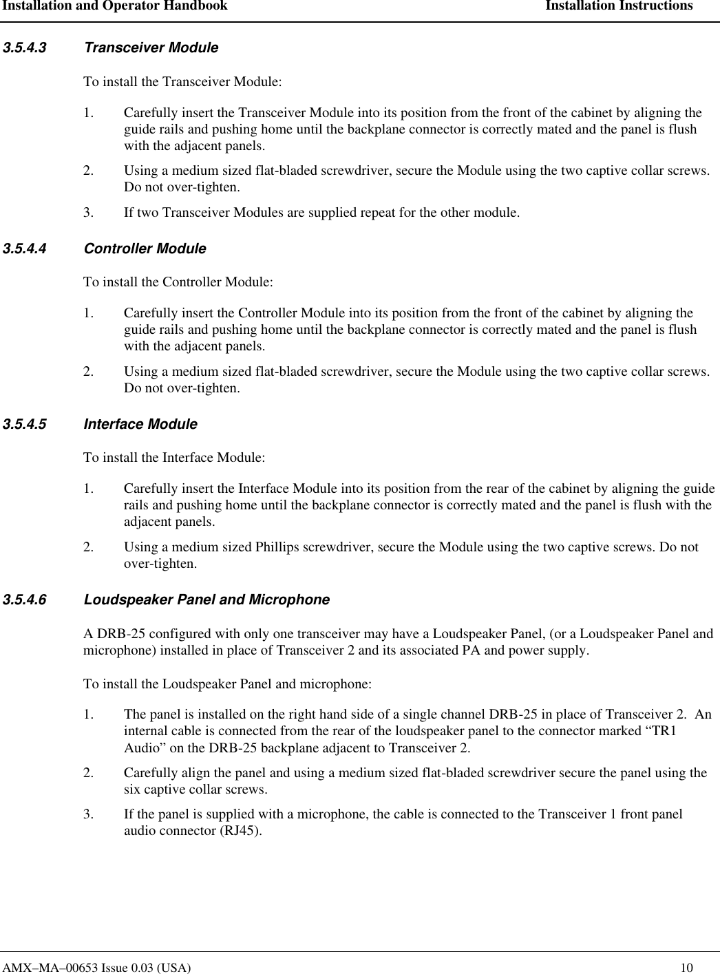 Installation and Operator Handbook    Installation Instructions AMX&ndash;MA&ndash;00653 Issue 0.03 (USA)    10 3.5.4.3 Transceiver Module To install the Transceiver Module: 1. Carefully insert the Transceiver Module into its position from the front of the cabinet by aligning the guide rails and pushing home until the backplane connector is correctly mated and the panel is flush with the adjacent panels. 2. Using a medium sized flat-bladed screwdriver, secure the Module using the two captive collar screws. Do not over-tighten. 3. If two Transceiver Modules are supplied repeat for the other module. 3.5.4.4 Controller Module To install the Controller Module: 1. Carefully insert the Controller Module into its position from the front of the cabinet by aligning the guide rails and pushing home until the backplane connector is correctly mated and the panel is flush with the adjacent panels. 2. Using a medium sized flat-bladed screwdriver, secure the Module using the two captive collar screws. Do not over-tighten. 3.5.4.5 Interface Module To install the Interface Module: 1. Carefully insert the Interface Module into its position from the rear of the cabinet by aligning the guide rails and pushing home until the backplane connector is correctly mated and the panel is flush with the adjacent panels. 2. Using a medium sized Phillips screwdriver, secure the Module using the two captive screws. Do not over-tighten. 3.5.4.6 Loudspeaker Panel and Microphone A DRB-25 configured with only one transceiver may have a Loudspeaker Panel, (or a Loudspeaker Panel and microphone) installed in place of Transceiver 2 and its associated PA and power supply.   To install the Loudspeaker Panel and microphone: 1. The panel is installed on the right hand side of a single channel DRB-25 in place of Transceiver 2.  An internal cable is connected from the rear of the loudspeaker panel to the connector marked &ldquo;TR1 Audio&rdquo; on the DRB-25 backplane adjacent to Transceiver 2. 2. Carefully align the panel and using a medium sized flat-bladed screwdriver secure the panel using the six captive collar screws. 3. If the panel is supplied with a microphone, the cable is connected to the Transceiver 1 front panel audio connector (RJ45).   