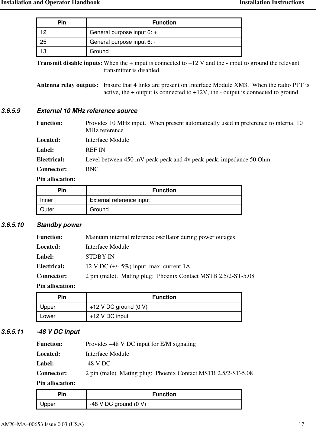 Installation and Operator Handbook    Installation Instructions AMX&ndash;MA&ndash;00653 Issue 0.03 (USA)    17 Pin Function 12 General purpose input 6: + 25 General purpose input 6: - 13 Ground Transmit disable inputs: When the + input is connected to +12 V and the - input to ground the relevant transmitter is disabled.  Antenna relay outputs: Ensure that 4 links are present on Interface Module XM3.  When the radio PTT is active, the + output is connected to +12V, the - output is connected to ground 3.6.5.9 External 10 MHz reference source Function: Provides 10 MHz input.  When present automatically used in preference to internal 10 MHz reference Located: Interface Module Label: REF IN Electrical: Level between 450 mV peak-peak and 4v peak-peak, impedance 50 Ohm  Connector: BNC Pin allocation:   Pin Function Inner External reference input Outer Ground 3.6.5.10 Standby power Function: Maintain internal reference oscillator during power outages. Located: Interface Module Label: STDBY IN Electrical: 12 V DC (+/- 5%) input, max. current 1A Connector: 2 pin (male).  Mating plug:  Phoenix Contact MSTB 2.5/2-ST-5.08 Pin allocation:   Pin Function Upper +12 V DC ground (0 V) Lower +12 V DC input 3.6.5.11 -48 V DC input  Function: Provides &ndash;48 V DC input for E/M signaling Located: Interface Module Label: -48 V DC Connector: 2 pin (male)  Mating plug:  Phoenix Contact MSTB 2.5/2-ST-5.08 Pin allocation:   Pin Function Upper -48 V DC ground (0 V) 